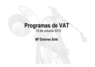 Programas de VAT
   18 de octubre 2012

   Mª Dolores Solé
 