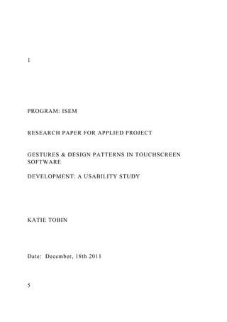 1
PROGRAM: ISEM
RESEARCH PAPER FOR APPLIED PROJECT
GESTURES & DESIGN PATTERNS IN TOUCHSCREEN
SOFTWARE
DEVELOPMENT: A USABILITY STUDY
KATIE TOBIN
Date: December, 18th 2011
5
 