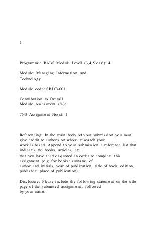 1
Programme: BABS Module Level (3,4,5 or 6): 4
Module: Managing Information and
Technology
Module code: SBLC4001
Contribution to Overall
Module Assessment (%):
75% Assignment No(s): 1
Referencing: In the main body of your submission you must
give credit to authors on whose research your
work is based. Append to your submission a reference list that
indicates the books, articles, etc.
that you have read or quoted in order to complete this
assignment (e.g. for books: surname of
author and initials, year of publication, title of book, edition,
publisher: place of publication).
Disclosure: Please include the following statement on the title
page of the submitted assignment, followed
by your name:
 