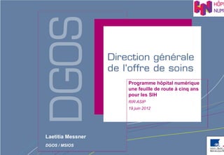 Programme hôpital numérique
                   une feuille de route à cinq ans
                   pour les SIH
                   RIR ASIP
                   19 juin 2012




Laetitia Messner
DGOS / MSIOS
                                   Direction générale de l’offre de soins - DGOS
 