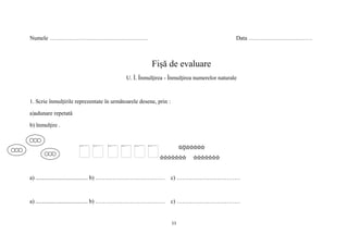 11
Numele …………………………………………… Data ……………………………
Fişă de evaluare
U. Î. Înmulţirea - Înmulţirea numerelor naturale
1. Scrie înmulțirile reprezentate în următoarele desene, prin :
a)adunare repetată
b) înmulţire .
a) .................................... b) ……………………………… c) ……………………………
a) .................................... b) ……………………………… c) ……………………………
 