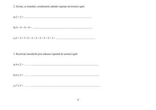 12
2. Scrieţi, ca înmulţiri, următoarele adunări repetate de termeni egali.
a) 2 + 2 = ........................................................................................................
b) 9 + 9 + 9 + 9 = .............................................................................................
c) 5 + 5 + 5 +5 + 5 + 5 + 5 + 5 + 5 + 5 = .............................................................
3. Rezolvaţi înmulţirile prin adunare repetată de termeni egali:
a) 4 x 2 = ……….......................................................................................................
b) 6 x 5 = ………........................................................................................................
c) 7 x 2 = ………..........................................................................................................
 