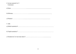 13
4. Se dau numerele 8 și 7.
Calculează:
a) Suma ………………………………................................................................................
b) Diferența ………………………..……….........................................................................
c) Produsul ……………..……….....................................................................................
5. Află:
a) Dublul numărului 8 …………………………………………………………………………
b) Triplul numărului 7 …………………………………………………………………………
c) Numărul de 2 ori mai mare decât 3. …………………………………….......................
 
