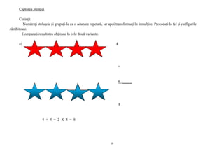 16
Captarea atenţiei
Cerinţă:
Număraţi steluţele şi grupaţi-le ca o adunare repetată, iar apoi transformaţi în înmulţire. Procedaţi la fel şi cu figurile
zâmbitoare.
Comparaţi rezultatea obţinute la cele două variante.
a) 4
+
4 _____
8
4 + 4 = 2 X 4 = 8
 