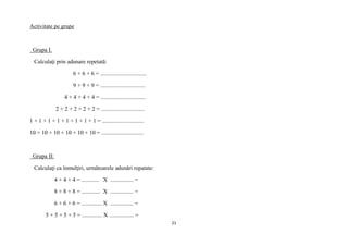 21
Activitate pe grupe
Grupa I.
Calculaţi prin adunare repetată:
6 + 6 + 6 = ................................
9 + 9 + 9 = ...............................
4 + 4 + 4 + 4 = ...............................
2 + 2 + 2 + 2 + 2 = ..............................
1 + 1 + 1 + 1 + 1 + 1 + 1 + 1 = .............................
10 + 10 + 10 + 10 + 10 + 10 = .............................
Grupa II:
Calculaţi ca înmulţiri, următoarele adunări repatate:
4 + 4 + 4 = ............ X ................ =
8 + 8 + 8 = ............. X ................ =
6 + 6 + 6 = .............. X ................ =
5 + 5 + 5 + 5 = .............. X ................. =
 
