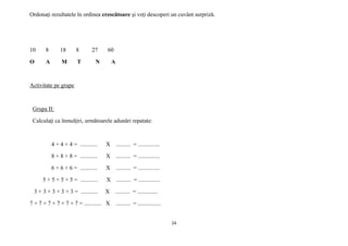 24
Ordonaţi rezultatele în ordinea crescătoare şi veţi descoperi un cuvânt surpriză.
10 8 18 8 27 60
O A M T N A
Activitate pe grupe
Grupa II:
Calculaţi ca înmulţiri, următoarele adunări repatate:
4 + 4 + 4 = ............ X .......... = ...............
8 + 8 + 8 = ............ X .......... = ...............
6 + 6 + 6 = ............ X .......... = ...............
5 + 5 + 5 + 5 = ............ X .......... = ...............
3 + 3 + 3 + 3 + 3 = ............ X .......... = ..............
7 + 7 + 7 + 7 + 7 + 7 = ............ X .......... = ................
 