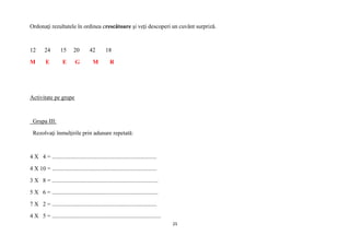 25
Ordonaţi rezultatele în ordinea crescătoare şi veţi descoperi un cuvânt surpriză.
12 24 15 20 42 18
M E E G M R
Activitate pe grupe
Grupa III:
Rezolvaţi înmulţirile prin adunare repetată:
4 X 4 = ........................................................................
4 X 10 = ........................................................................
3 X 8 = .........................................................................
5 X 6 = .........................................................................
7 X 2 = ........................................................................
4 X 5 = ...........................................................................
 