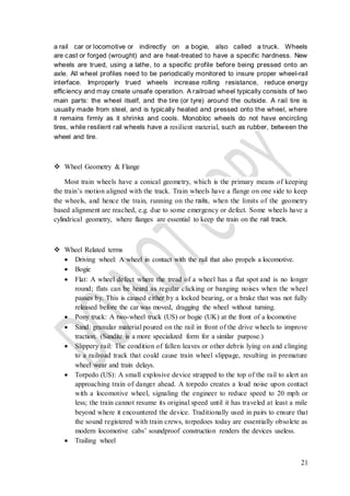 21
a rail car or locomotive or indirectly on a bogie, also called a truck. Wheels
are cast or forged (wrought) and are heat-treated to have a specific hardness. New
wheels are trued, using a lathe, to a specific profile before being pressed onto an
axle. All wheel profiles need to be periodically monitored to insure proper wheel-rail
interface. Improperly trued wheels increase rolling resistance, reduce energy
efficiency and may create unsafe operation. A railroad wheel typically consists of two
main parts: the wheel itself, and the tire (or tyre) around the outside. A rail tire is
usually made from steel, and is typically heated and pressed onto the wheel, where
it remains firmly as it shrinks and cools. Monobloc wheels do not have encircling
tires, while resilient rail wheels have a resilient material, such as rubber, between the
wheel and tire.
 Wheel Geometry & Flange
Most train wheels have a conical geometry, which is the primary means of keeping
the train’s motion aligned with the track. Train wheels have a flange on one side to keep
the wheels, and hence the train, running on the rails, when the limits of the geometry
based alignment are reached, e.g. due to some emergency or defect. Some wheels have a
cylindrical geometry, where flanges are essential to keep the train on the rail track.
 Wheel Related terms
 Driving wheel: A wheel in contact with the rail that also propels a locomotive.
 Bogie
 Flat: A wheel defect where the tread of a wheel has a flat spot and is no longer
round; flats can be heard as regular clicking or banging noises when the wheel
passes by. This is caused either by a locked bearing, or a brake that was not fully
released before the car was moved, dragging the wheel without turning.
 Pony truck: A two-wheel truck (US) or bogie (UK) at the front of a locomotive
 Sand: granular material poured on the rail in front of the drive wheels to improve
traction. (Sandite is a more specialized form for a similar purpose.)
 Slippery rail: The condition of fallen leaves or other debris lying on and clinging
to a railroad track that could cause train wheel slippage, resulting in premature
wheel wear and train delays.
 Torpedo (US): A small explosive device strapped to the top of the rail to alert an
approaching train of danger ahead. A torpedo creates a loud noise upon contact
with a locomotive wheel, signaling the engineer to reduce speed to 20 mph or
less; the train cannot resume its original speed until it has traveled at least a mile
beyond where it encountered the device. Traditionally used in pairs to ensure that
the sound registered with train crews, torpedoes today are essentially obsolete as
modern locomotive cabs’ soundproof construction renders the devices useless.
 Trailing wheel
 