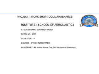 PROJECT – WORK SHOP TOOL MAINTENANCE
INSTITUTE : SCHOOL OF AERONAUTICS
STUDENT NAME: SOMANSH KALRA
REGN. NO. 2085
SEMESTER: 1St
COURSE : B’TECH INTEGRATED
GUIDEED BY : Mr. Ashim Kumar Das Sir ( Mechanical Workshop)
 