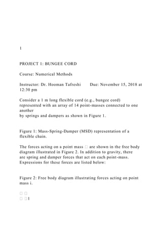 1
PROJECT 1: BUNGEE CORD
Course: Numerical Methods
Instructor: Dr. Hooman Tafreshi Due: November 15, 2018 at
12:30 pm
Consider a 1 m long flexible cord (e.g., bungee cord)
represented with an array of 14 point-masses connected to one
another
by springs and dampers as shown in Figure 1.
Figure 1: Mass-Spring-Damper (MSD) representation of a
flexible chain.
The forces acting on a point mass � are shown in the free body
diagram illustrated in Figure 2. In addition to gravity, there
are spring and damper forces that act on each point-mass.
Expressions for these forces are listed below:
Figure 2: Free body diagram illustrating forces acting on point
mass i.
 