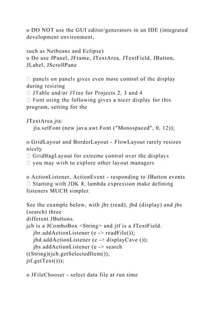 o DO NOT use the GUI editor/generators in an IDE (integrated
development environment,
such as Netbeans and Eclipse)
o Do use JPanel, JFrame, JTextArea, JTextField, JButton,
JLabel, JScrollPane
during resizing
program, setting for the
JTextArea jta:
jta.setFont (new java.awt.Font ("Monospaced", 0, 12));
o GridLayout and BorderLayout - FlowLayout rarely resizes
nicely
o ActionListener, ActionEvent - responding to JButton events
listeners MUCH simpler.
See the example below, with jbr (read), jbd (display) and jbs
(search) three
different JButtons.
jcb is a JComboBox <String> and jtf is a JTextField.
jbr.addActionListener (e -> readFile());
jbd.addActionListener (e -> displayCave ());
jbs.addActionListener (e -> search
((String)(jcb.getSelectedItem()),
jtf.getText()));
o JFileChooser - select data file at run time
 