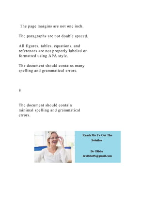 The page margins are not one inch.
The paragraphs are not double spaced.
All figures, tables, equations, and
references are not properly labeled or
formatted using APA style.
The document should contains many
spelling and grammatical errors.
8
The document should contain
minimal spelling and grammatical
errors.
 