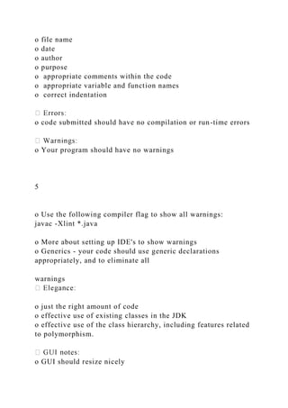 o file name
o date
o author
o purpose
o appropriate comments within the code
o appropriate variable and function names
o correct indentation
o code submitted should have no compilation or run-time errors
o Your program should have no warnings
5
o Use the following compiler flag to show all warnings:
javac -Xlint *.java
o More about setting up IDE's to show warnings
o Generics - your code should use generic declarations
appropriately, and to eliminate all
warnings
o just the right amount of code
o effective use of existing classes in the JDK
o effective use of the class hierarchy, including features related
to polymorphism.
o GUI should resize nicely
 