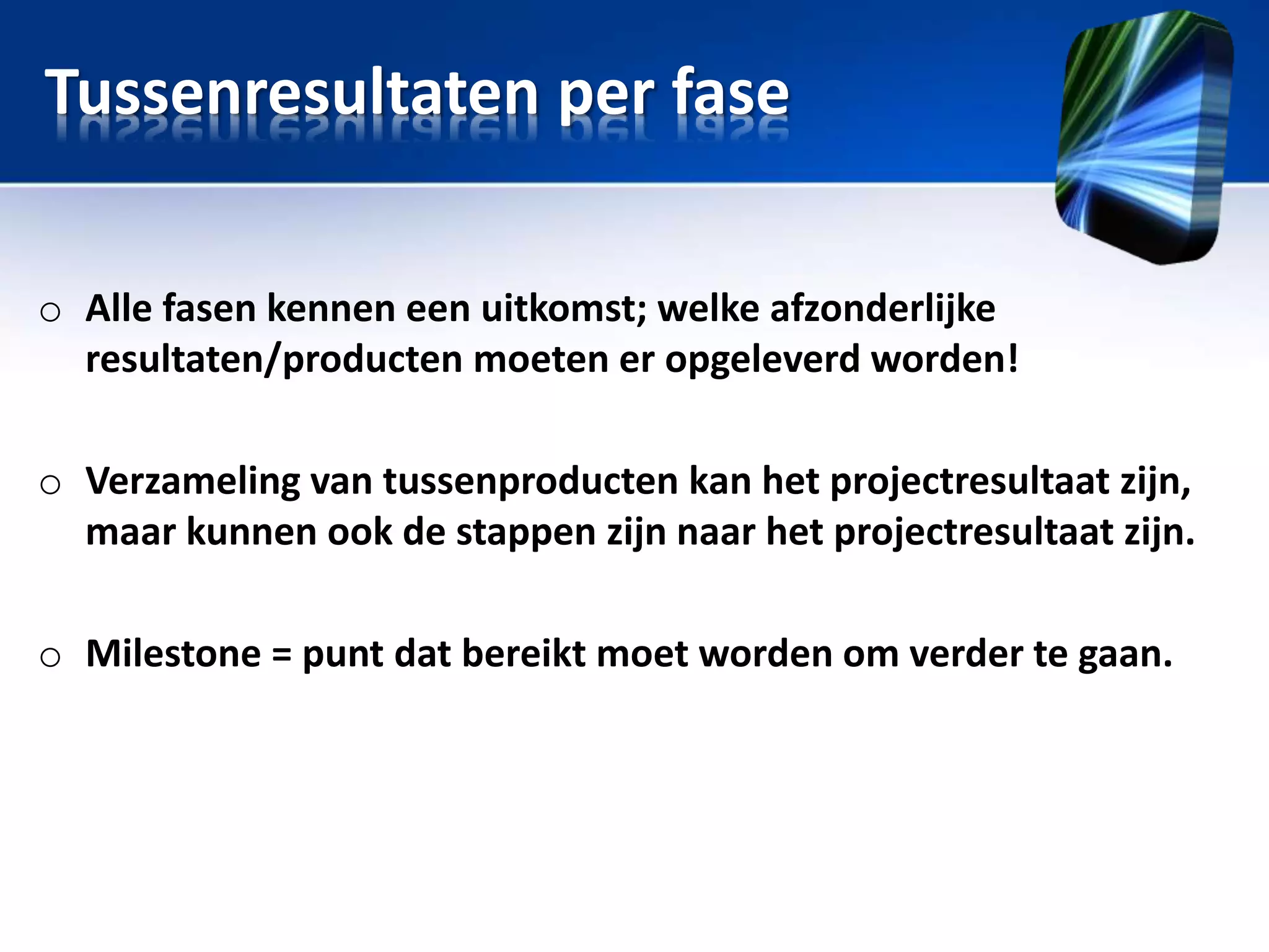 Tussenresultaten per fase
o Alle fasen kennen een uitkomst; welke afzonderlijke
resultaten/producten moeten er opgeleverd worden!

o Verzameling van tussenproducten kan het projectresultaat zijn,
maar kunnen ook de stappen zijn naar het projectresultaat zijn.
o Milestone = punt dat bereikt moet worden om verder te gaan.

 