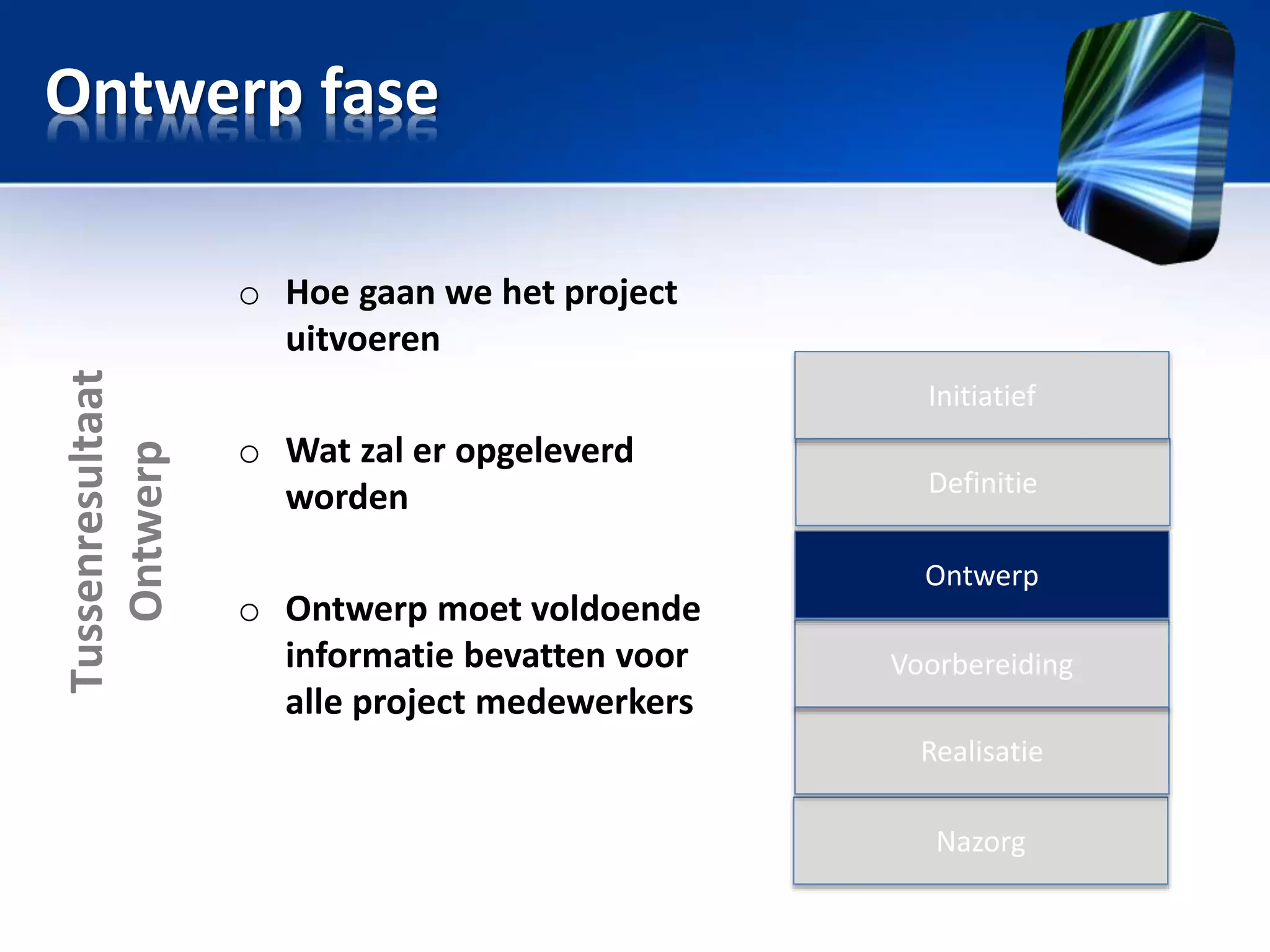 Ontwerp fase

Tussenresultaat
Ontwerp

o Hoe gaan we het project
uitvoeren
Initiatief

o Wat zal er opgeleverd
worden
o Ontwerp moet voldoende
informatie bevatten voor
alle project medewerkers

Definitie
Ontwerp
Voorbereiding
Realisatie
Nazorg

 