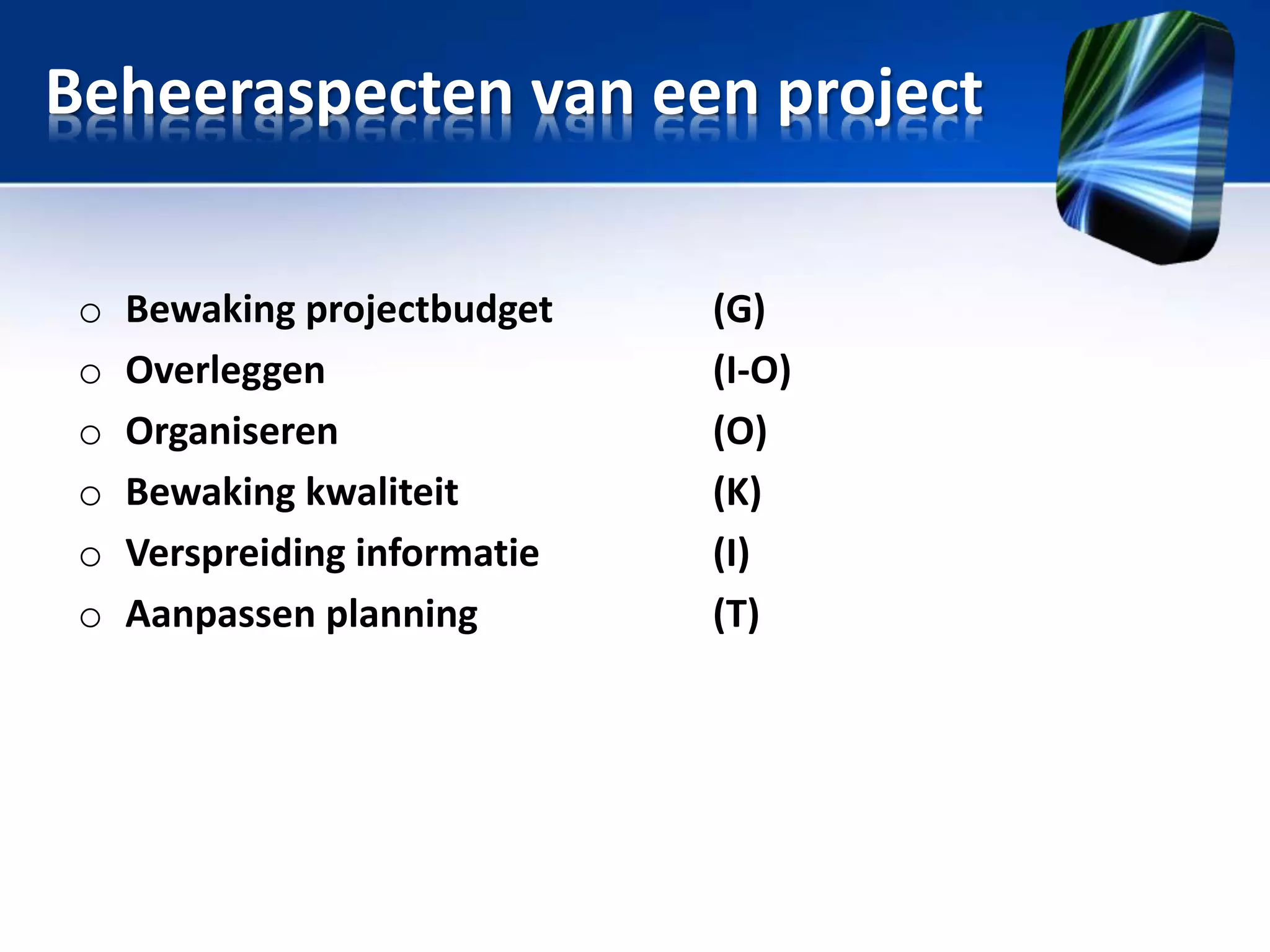 Beheeraspecten van een project
o
o
o
o
o
o

Bewaking projectbudget
Overleggen
Organiseren
Bewaking kwaliteit
Verspreiding informatie
Aanpassen planning

(G)
(I-O)
(O)
(K)
(I)
(T)

 