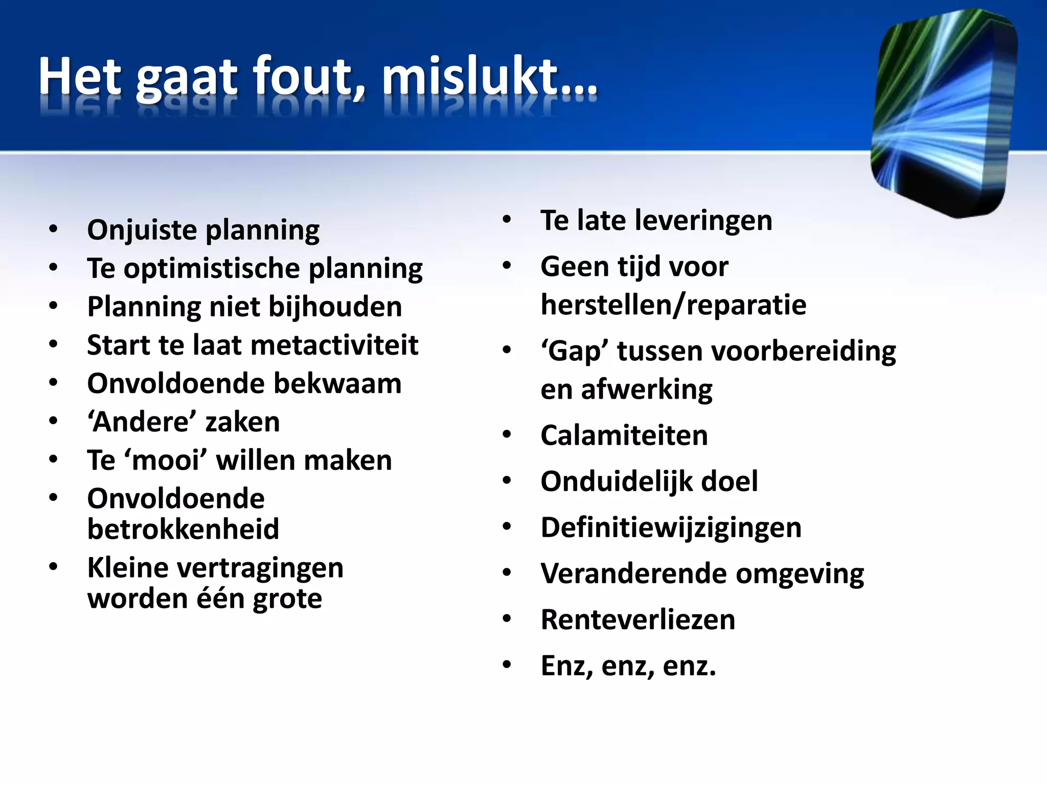 Het gaat fout, mislukt…
•
•
•
•
•
•
•
•

Onjuiste planning
Te optimistische planning
Planning niet bijhouden
Start te laat metactiviteit
Onvoldoende bekwaam
‘Andere’ zaken
Te ‘mooi’ willen maken
Onvoldoende
betrokkenheid
• Kleine vertragingen
worden één grote

• Te late leveringen
• Geen tijd voor
herstellen/reparatie
• ‘Gap’ tussen voorbereiding
en afwerking
• Calamiteiten
• Onduidelijk doel
• Definitiewijzigingen
• Veranderende omgeving
• Renteverliezen
• Enz, enz, enz.

 