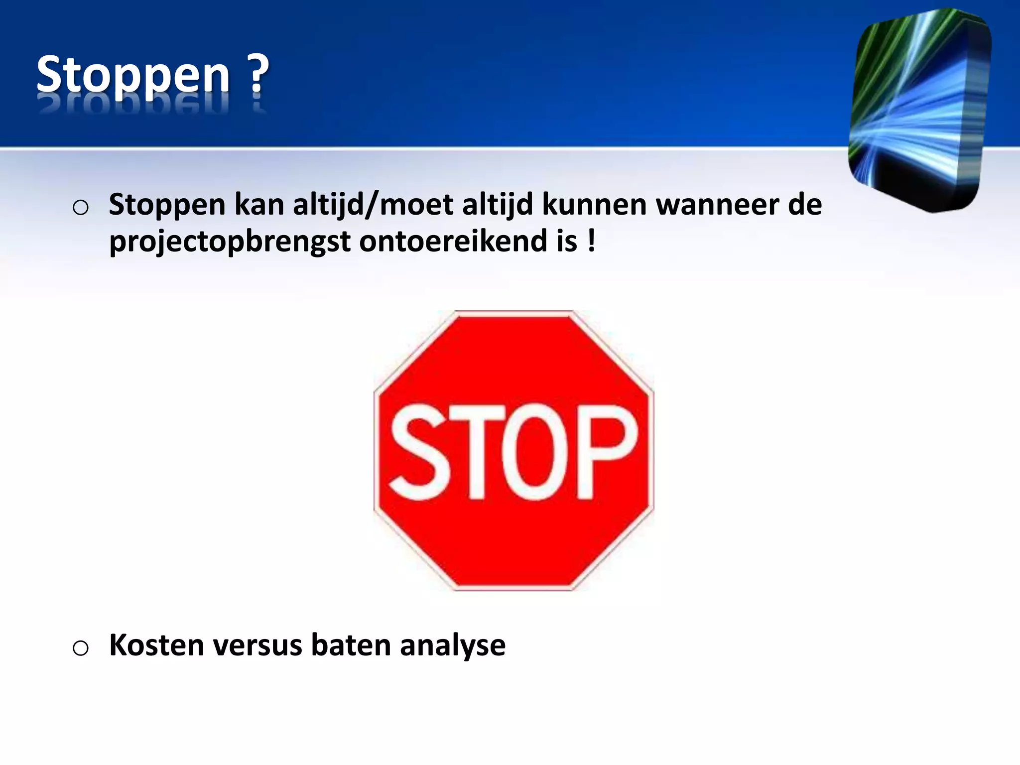 Stoppen ?
o Stoppen kan altijd/moet altijd kunnen wanneer de
projectopbrengst ontoereikend is !

o Kosten versus baten analyse

 