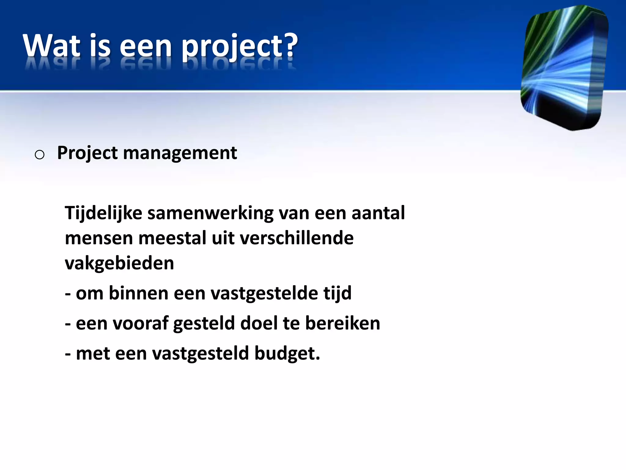 Wat is een project?
o Project management
Tijdelijke samenwerking van een aantal
mensen meestal uit verschillende
vakgebieden
- om binnen een vastgestelde tijd
- een vooraf gesteld doel te bereiken
- met een vastgesteld budget.

 