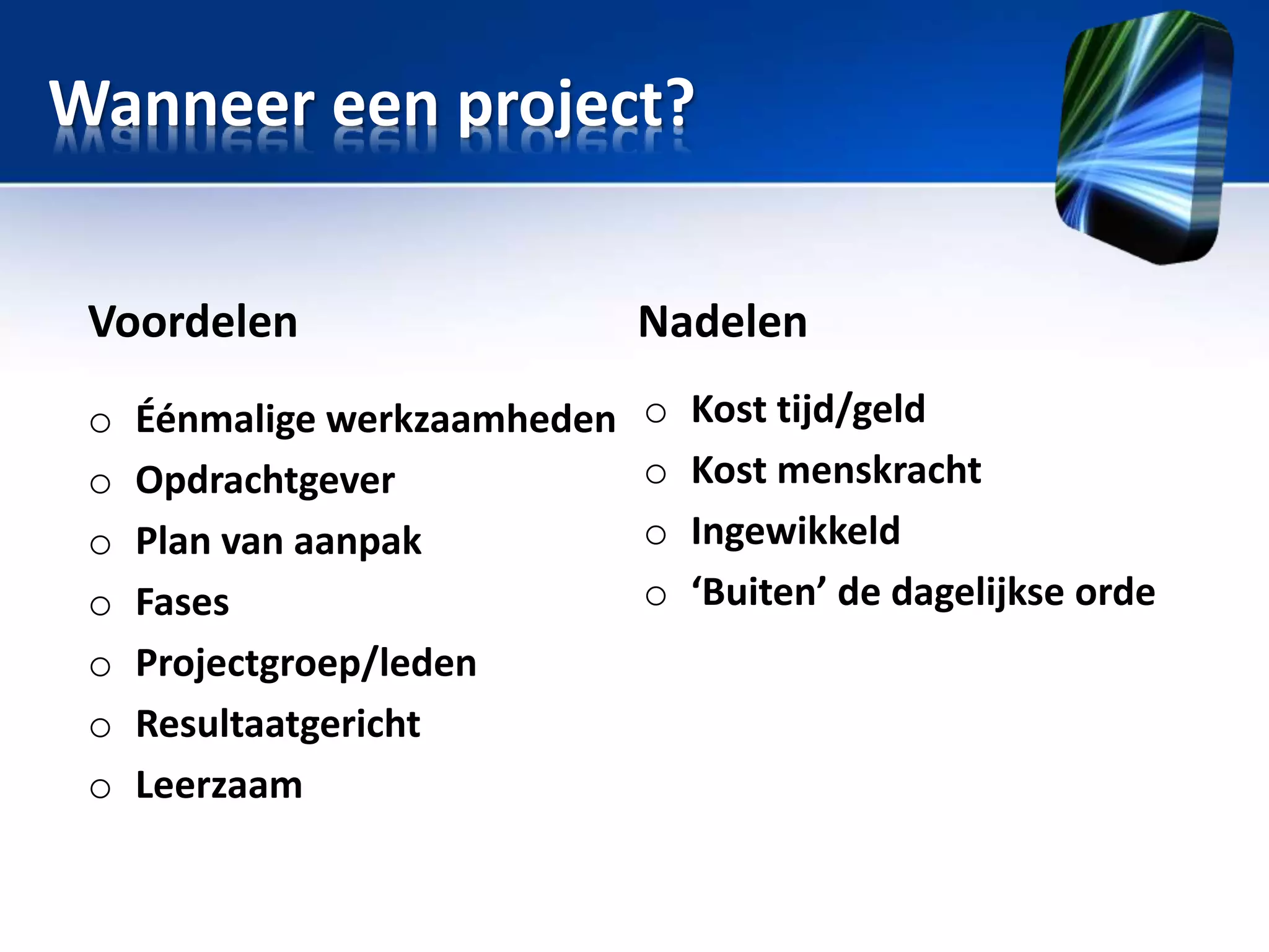 Wanneer een project?
Voordelen

Nadelen

o
o
o
o
o
o
o

o
o
o
o

Éénmalige werkzaamheden
Opdrachtgever
Plan van aanpak
Fases
Projectgroep/leden
Resultaatgericht
Leerzaam

Kost tijd/geld
Kost menskracht
Ingewikkeld
‘Buiten’ de dagelijkse orde

 