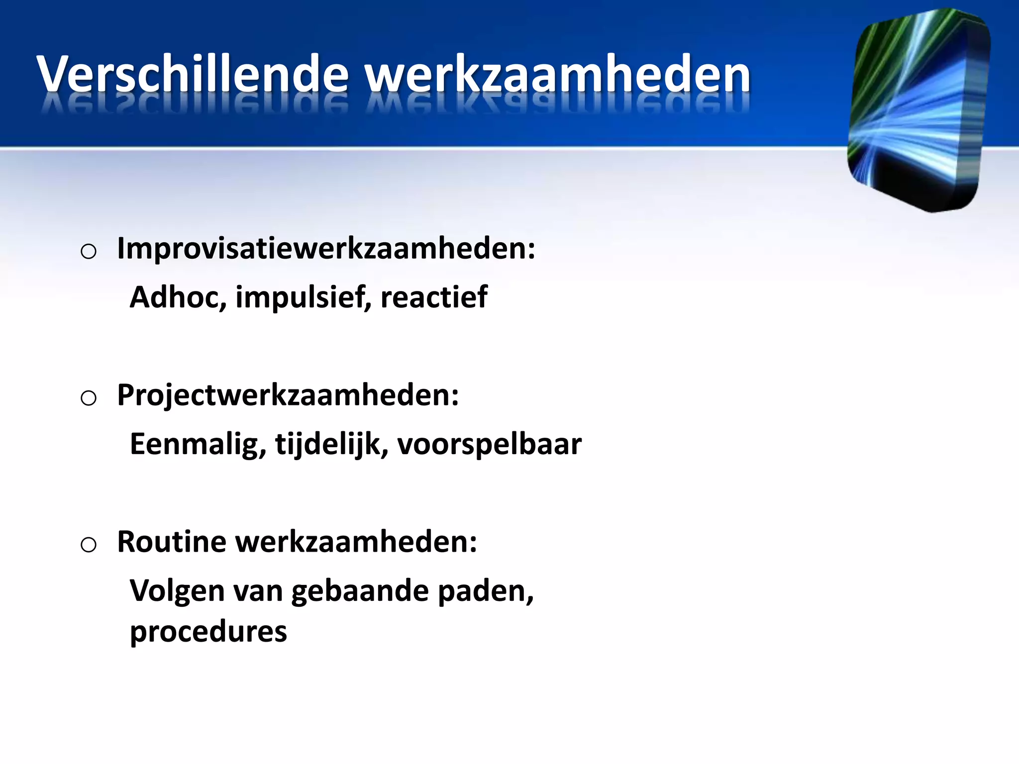 Verschillende werkzaamheden
o Improvisatiewerkzaamheden:
Adhoc, impulsief, reactief

o Projectwerkzaamheden:
Eenmalig, tijdelijk, voorspelbaar
o Routine werkzaamheden:
Volgen van gebaande paden,
procedures

 