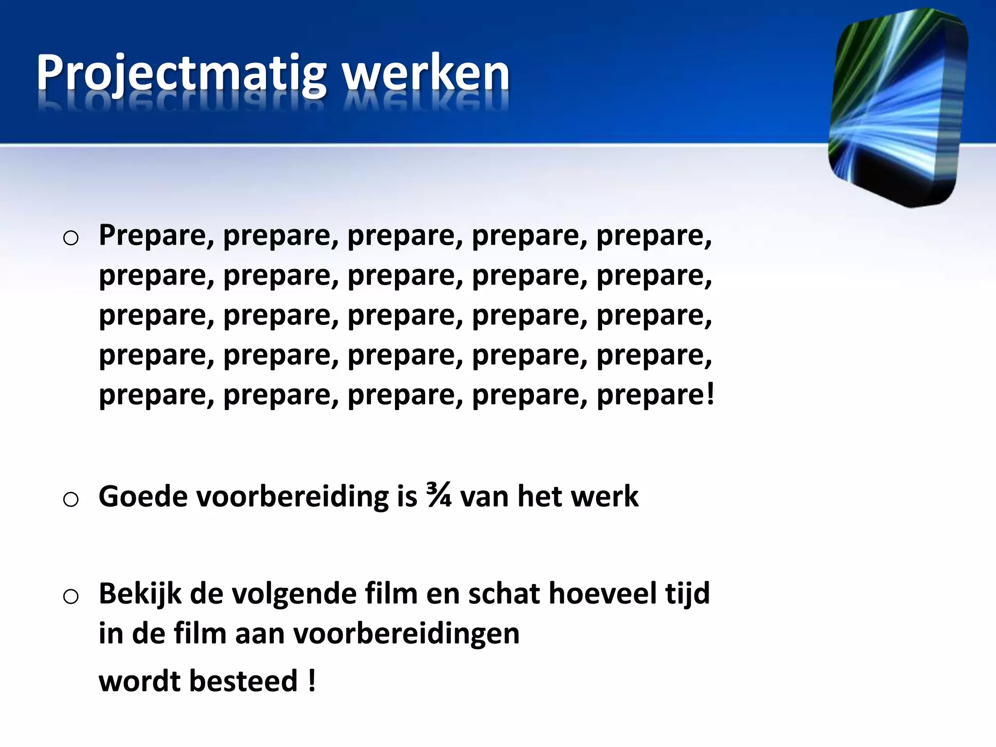 Projectmatig werken
o Prepare, prepare, prepare, prepare, prepare,
prepare, prepare, prepare, prepare, prepare,
prepare, prepare, prepare, prepare, prepare,
prepare, prepare, prepare, prepare, prepare,
prepare, prepare, prepare, prepare, prepare!
o Goede voorbereiding is ¾ van het werk

o Bekijk de volgende film en schat hoeveel tijd
in de film aan voorbereidingen
wordt besteed !

 