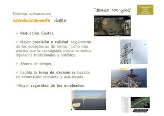 “drones for good”
Distintas aplicaciones:
económicamente viable  
  Reduccion Costes.
  Mayor precisión y calidad: seguimiento
de los ecosistemas de forma mucho más
precisa que la conseguida mediante vuelos
tripulados tradicionales y satélites.
  Ahorro de tiempo.
  Facilita la toma de decisiones basada
en información relevante y actualizada.
 Mayor seguridad de los empleados.
 
