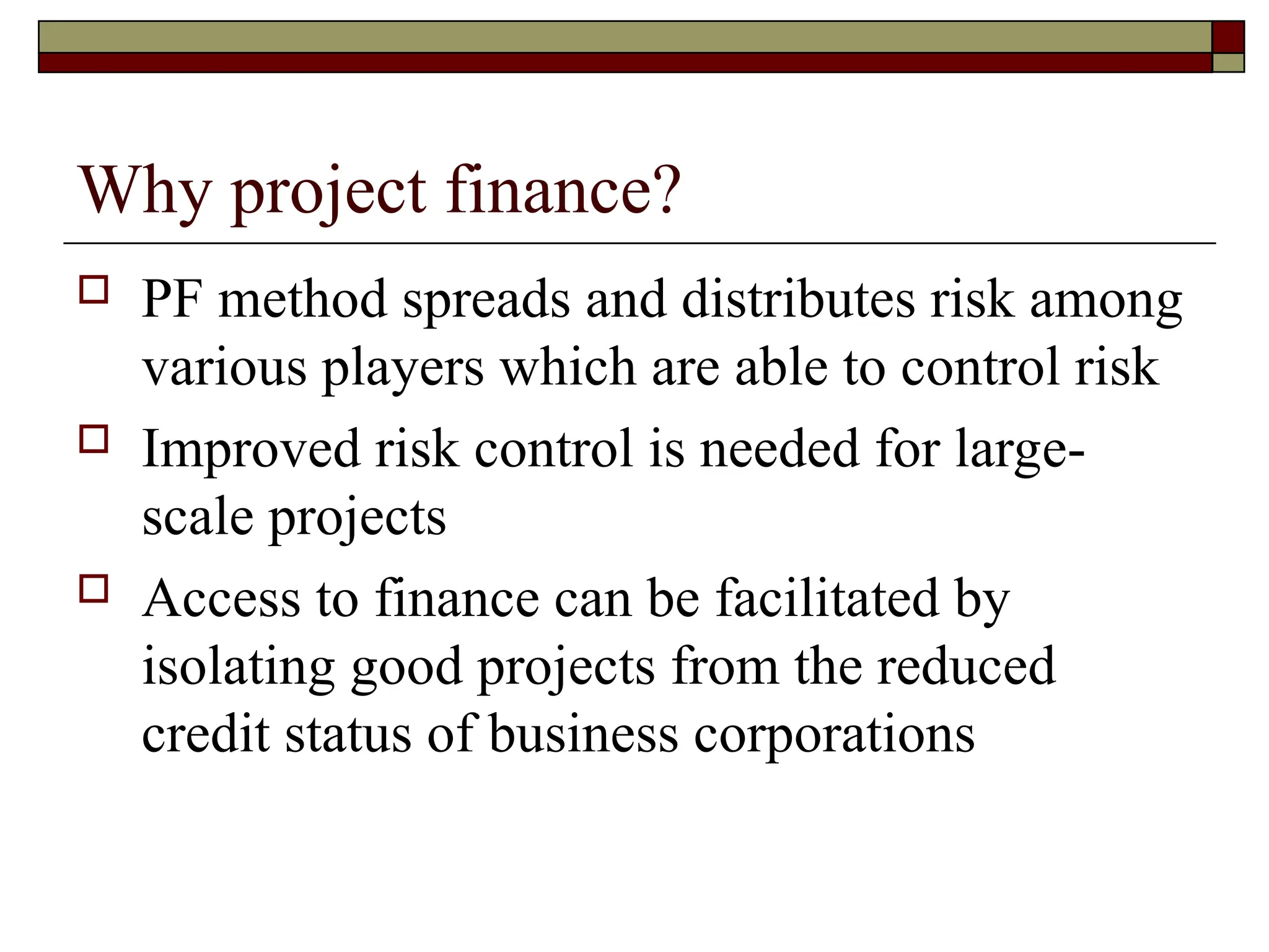 Why project finance?
 PF method spreads and distributes risk among
various players which are able to control risk
 Improved risk control is needed for large-
scale projects
 Access to finance can be facilitated by
isolating good projects from the reduced
credit status of business corporations
 