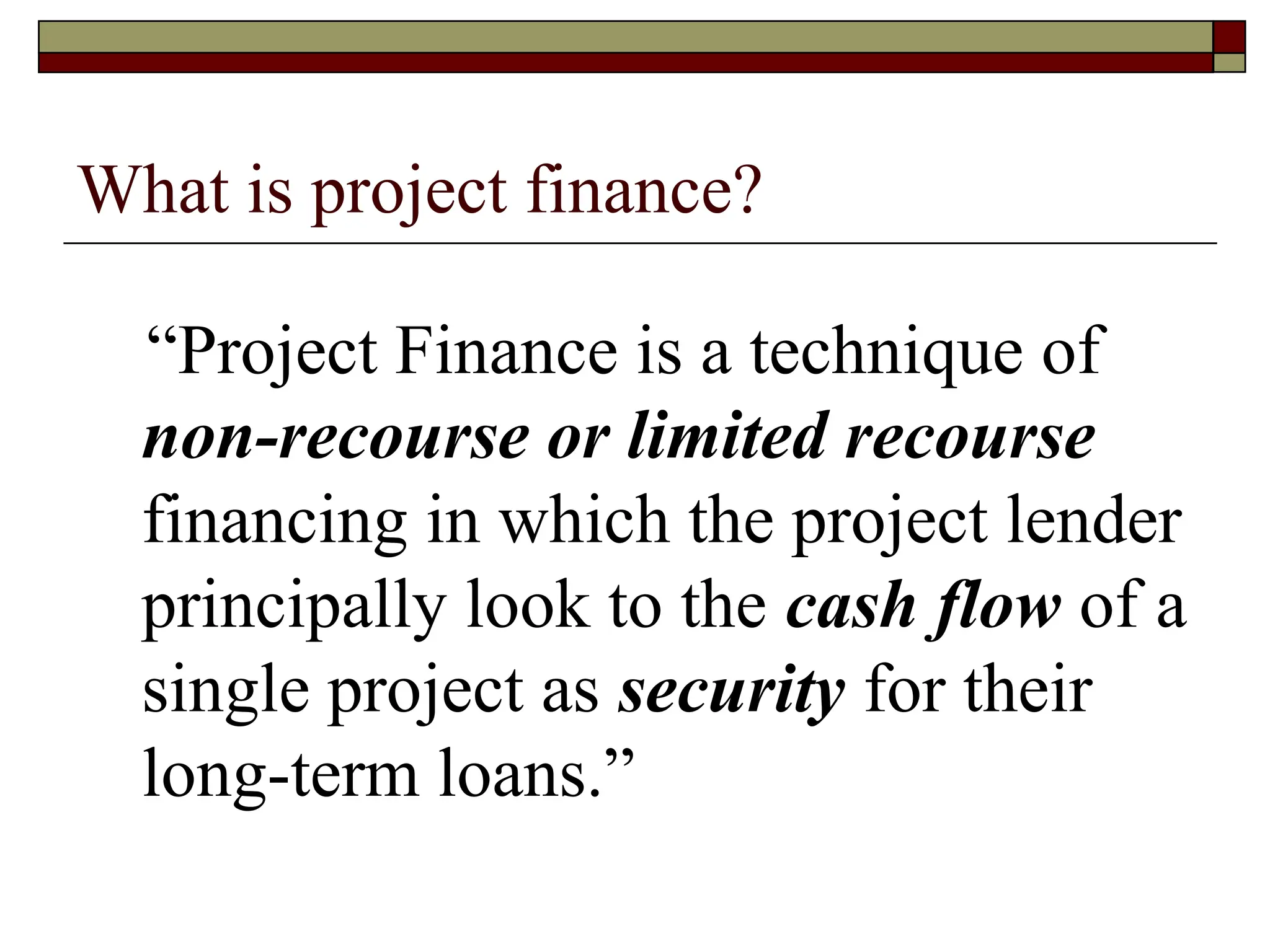 What is project finance?
“Project Finance is a technique of
non-recourse or limited recourse
financing in which the project lender
principally look to the cash flow of a
single project as security for their
long-term loans.”
 