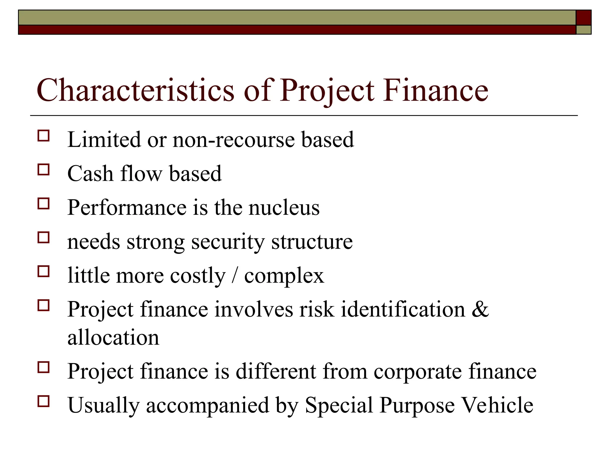Characteristics of Project Finance
 Limited or non-recourse based
 Cash flow based
 Performance is the nucleus
 needs strong security structure
 little more costly / complex
 Project finance involves risk identification &
allocation
 Project finance is different from corporate finance
 Usually accompanied by Special Purpose Vehicle
 