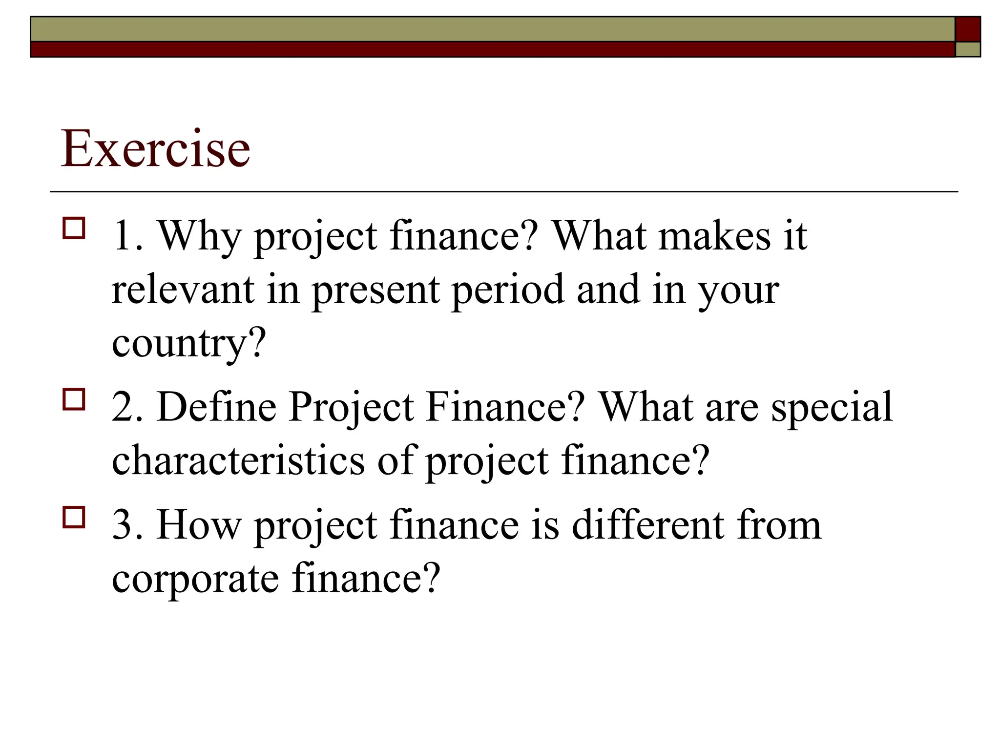 Exercise
 1. Why project finance? What makes it
relevant in present period and in your
country?
 2. Define Project Finance? What are special
characteristics of project finance?
 3. How project finance is different from
corporate finance?
 