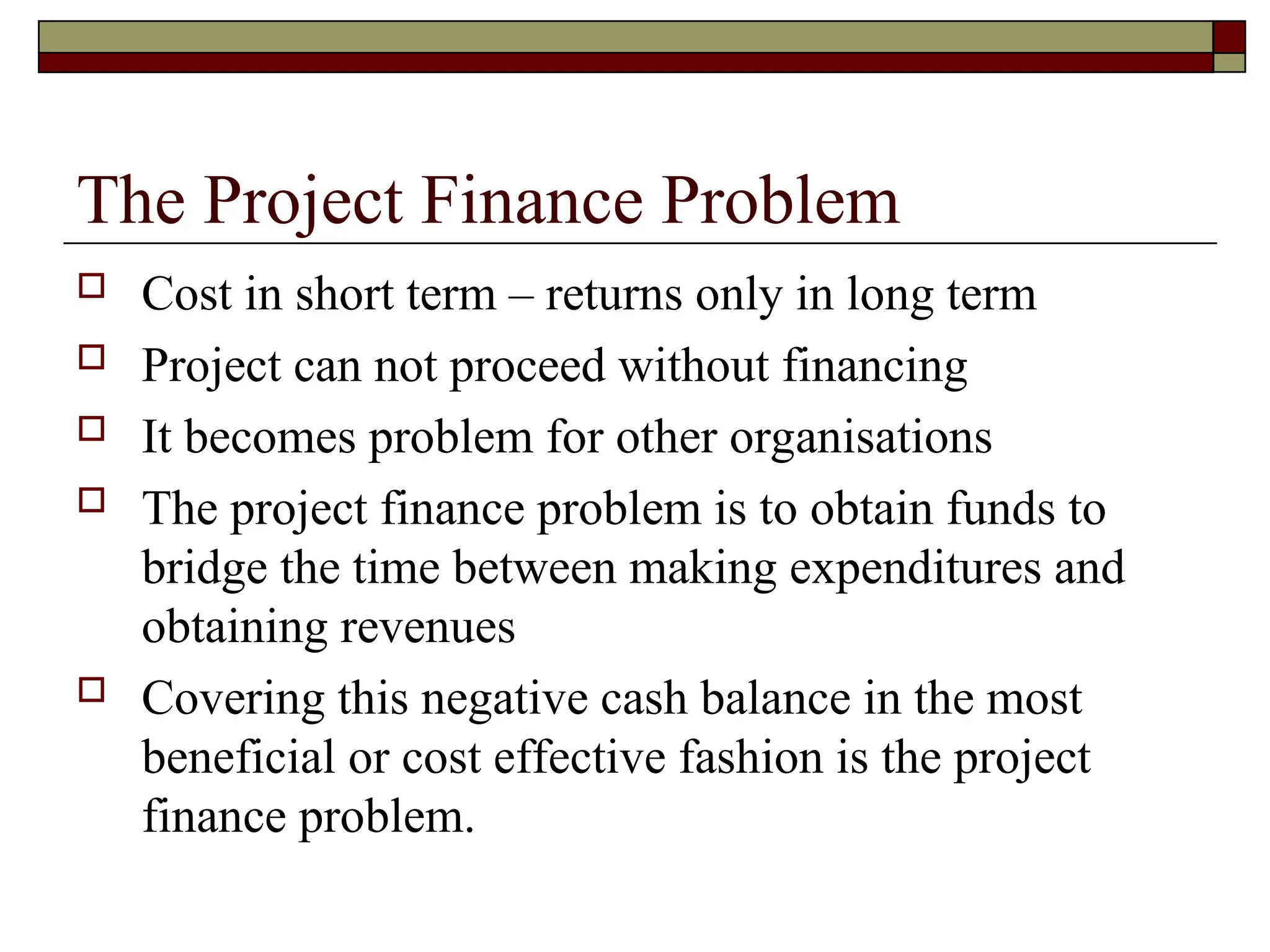 The Project Finance Problem
 Cost in short term – returns only in long term
 Project can not proceed without financing
 It becomes problem for other organisations
 The project finance problem is to obtain funds to
bridge the time between making expenditures and
obtaining revenues
 Covering this negative cash balance in the most
beneficial or cost effective fashion is the project
finance problem.
 