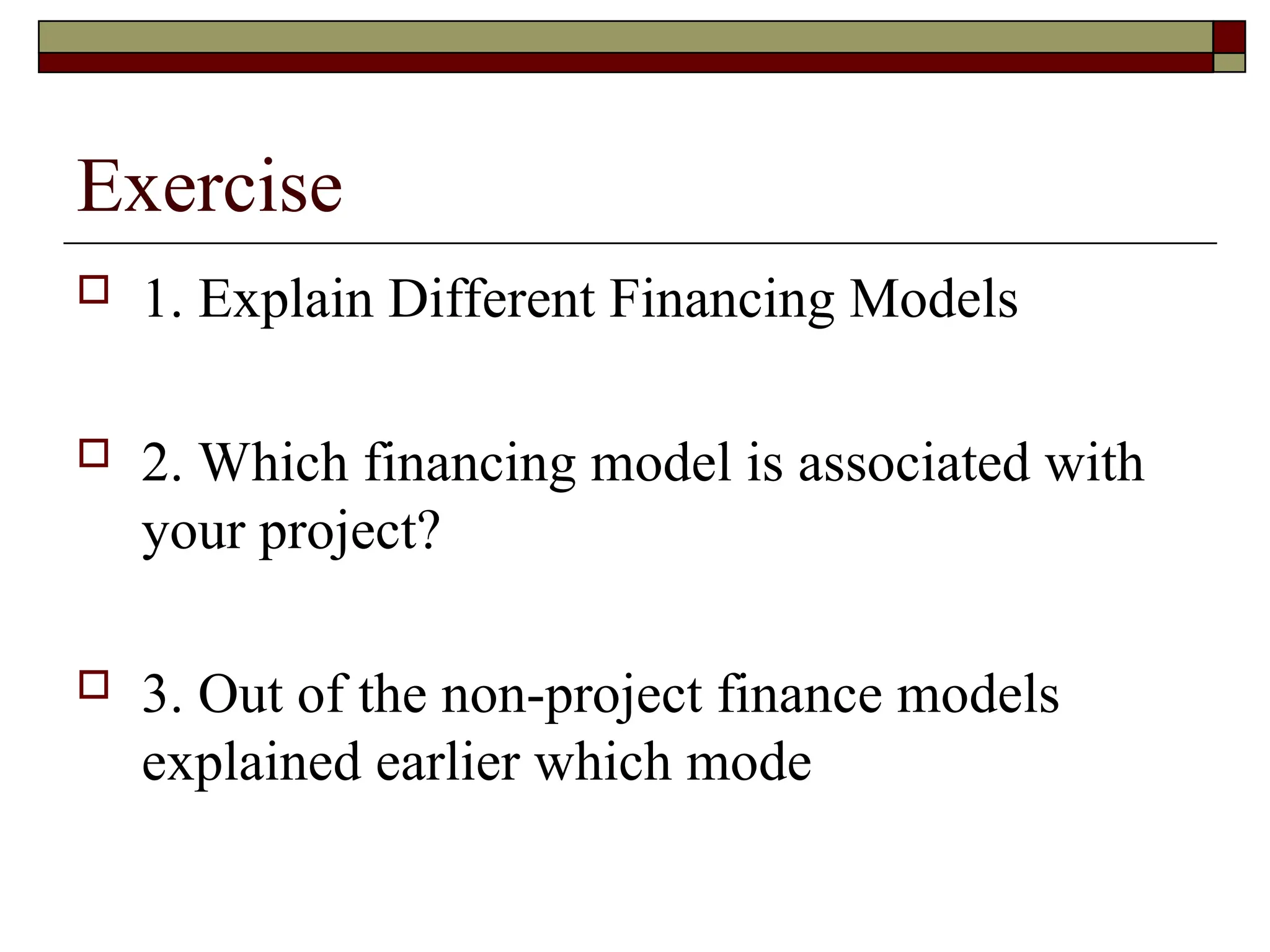 Exercise
 1. Explain Different Financing Models
 2. Which financing model is associated with
your project?
 3. Out of the non-project finance models
explained earlier which mode
 