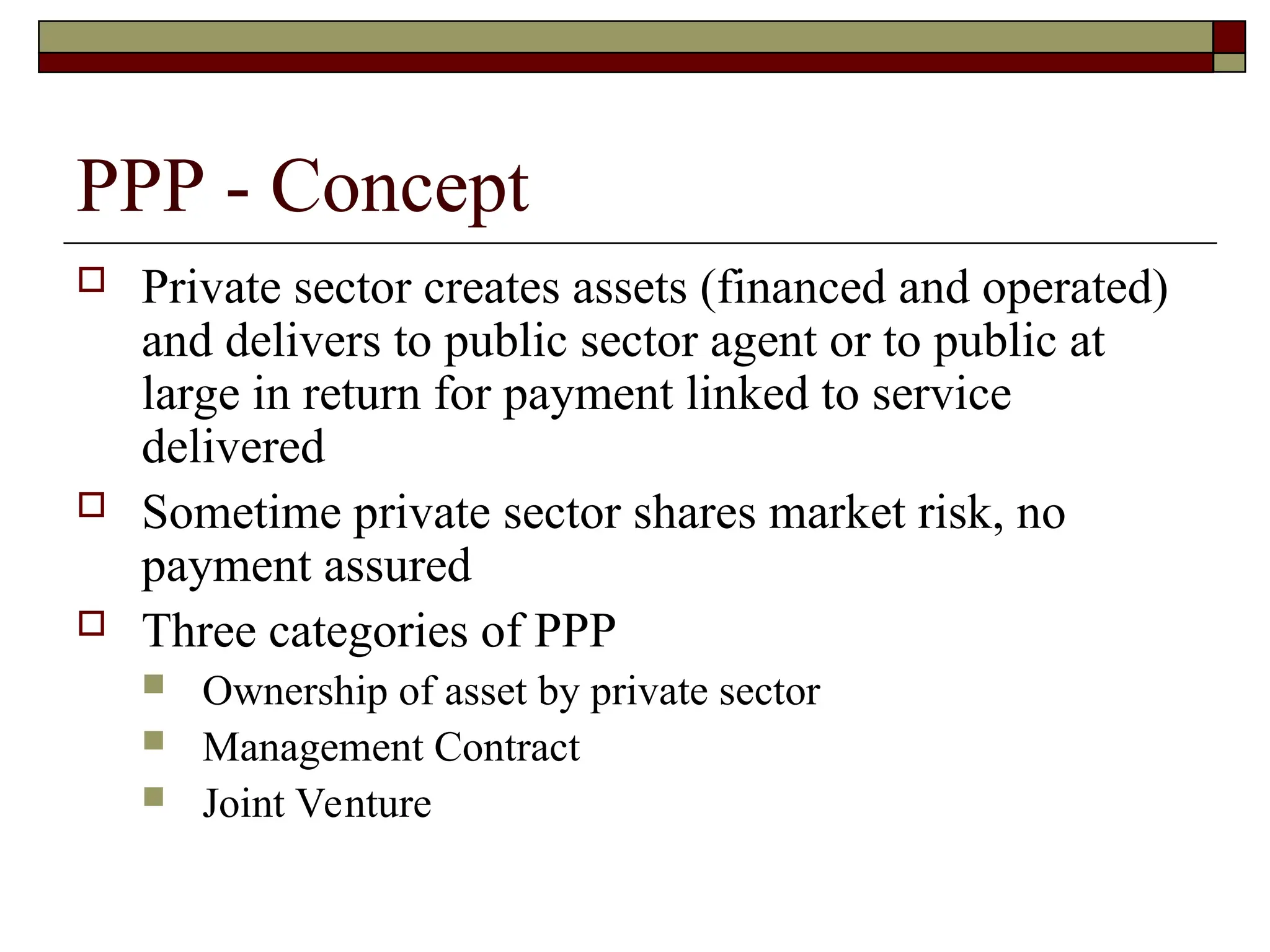 PPP - Concept
 Private sector creates assets (financed and operated)
and delivers to public sector agent or to public at
large in return for payment linked to service
delivered
 Sometime private sector shares market risk, no
payment assured
 Three categories of PPP
 Ownership of asset by private sector
 Management Contract
 Joint Venture
 