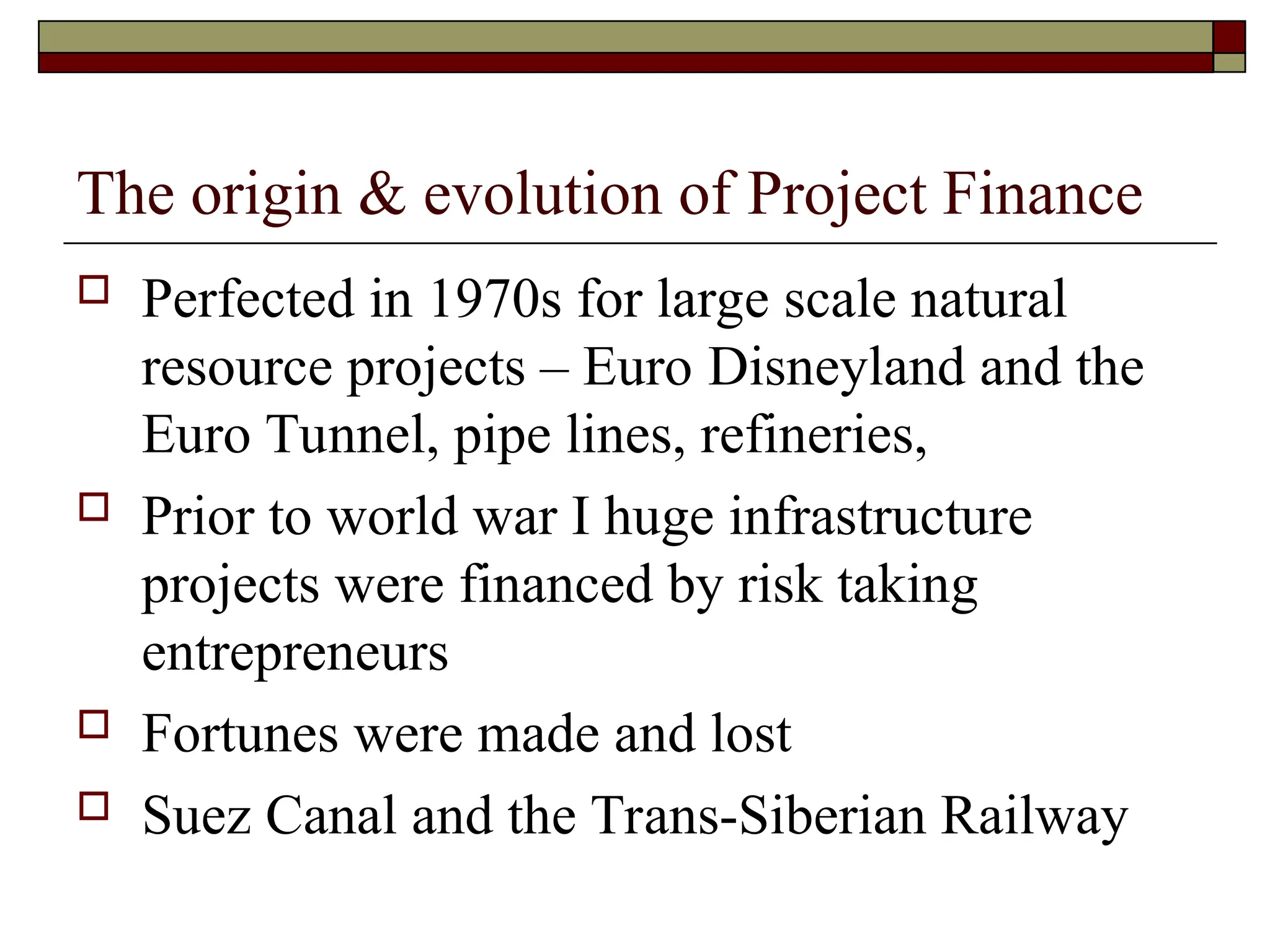 The origin & evolution of Project Finance
 Perfected in 1970s for large scale natural
resource projects – Euro Disneyland and the
Euro Tunnel, pipe lines, refineries,
 Prior to world war I huge infrastructure
projects were financed by risk taking
entrepreneurs
 Fortunes were made and lost
 Suez Canal and the Trans-Siberian Railway
 