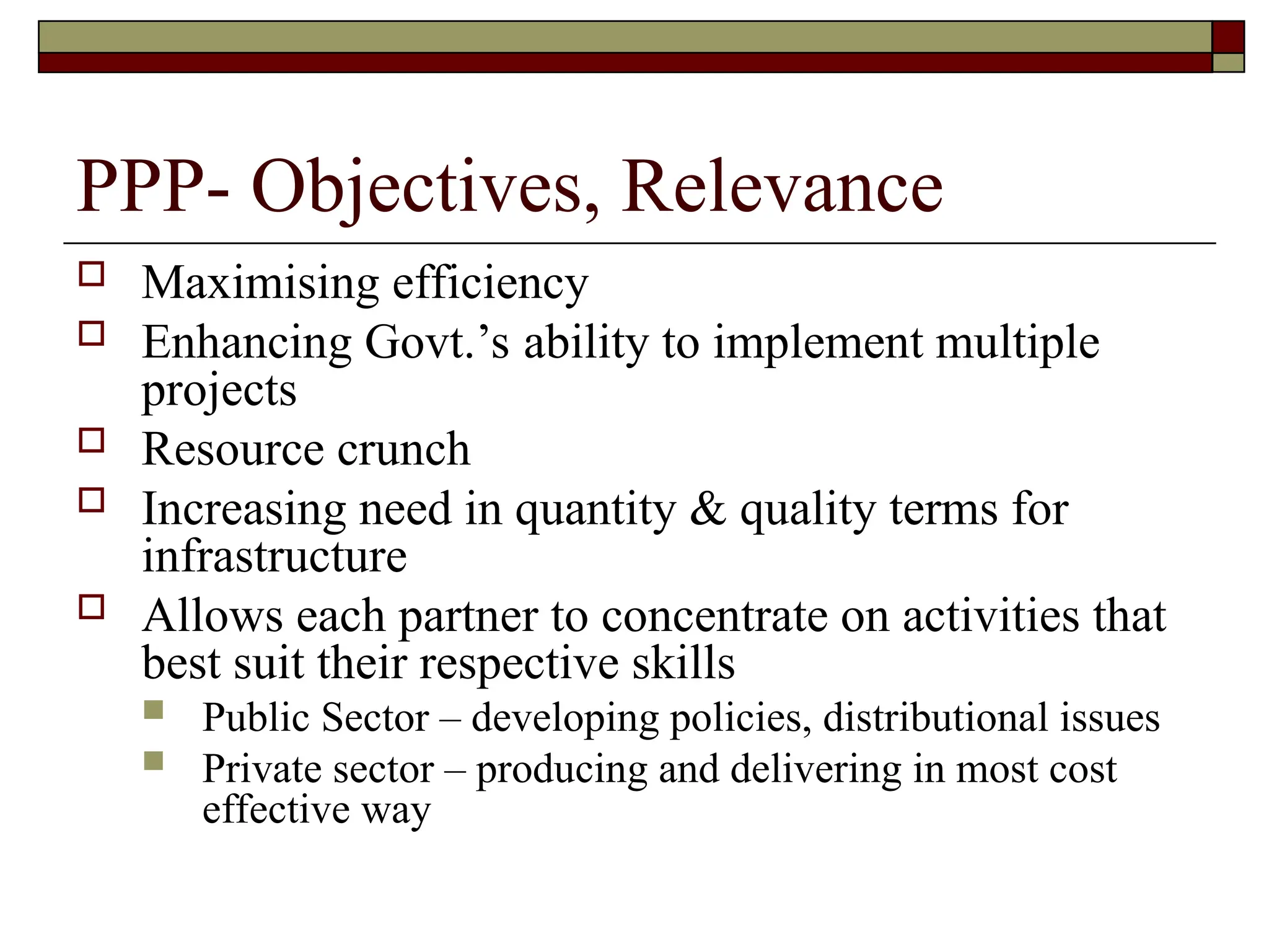 PPP- Objectives, Relevance
 Maximising efficiency
 Enhancing Govt.’s ability to implement multiple
projects
 Resource crunch
 Increasing need in quantity & quality terms for
infrastructure
 Allows each partner to concentrate on activities that
best suit their respective skills
 Public Sector – developing policies, distributional issues
 Private sector – producing and delivering in most cost
effective way
 