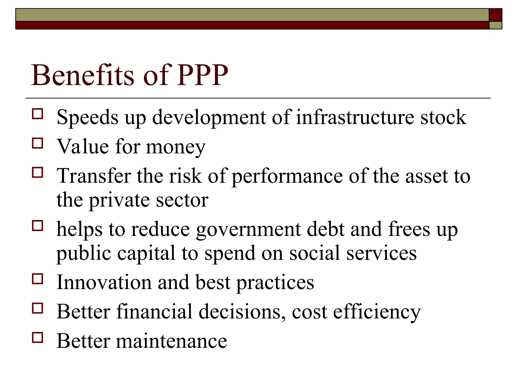 Benefits of PPP
 Speeds up development of infrastructure stock
 Value for money
 Transfer the risk of performance of the asset to
the private sector
 helps to reduce government debt and frees up
public capital to spend on social services
 Innovation and best practices
 Better financial decisions, cost efficiency
 Better maintenance
 
