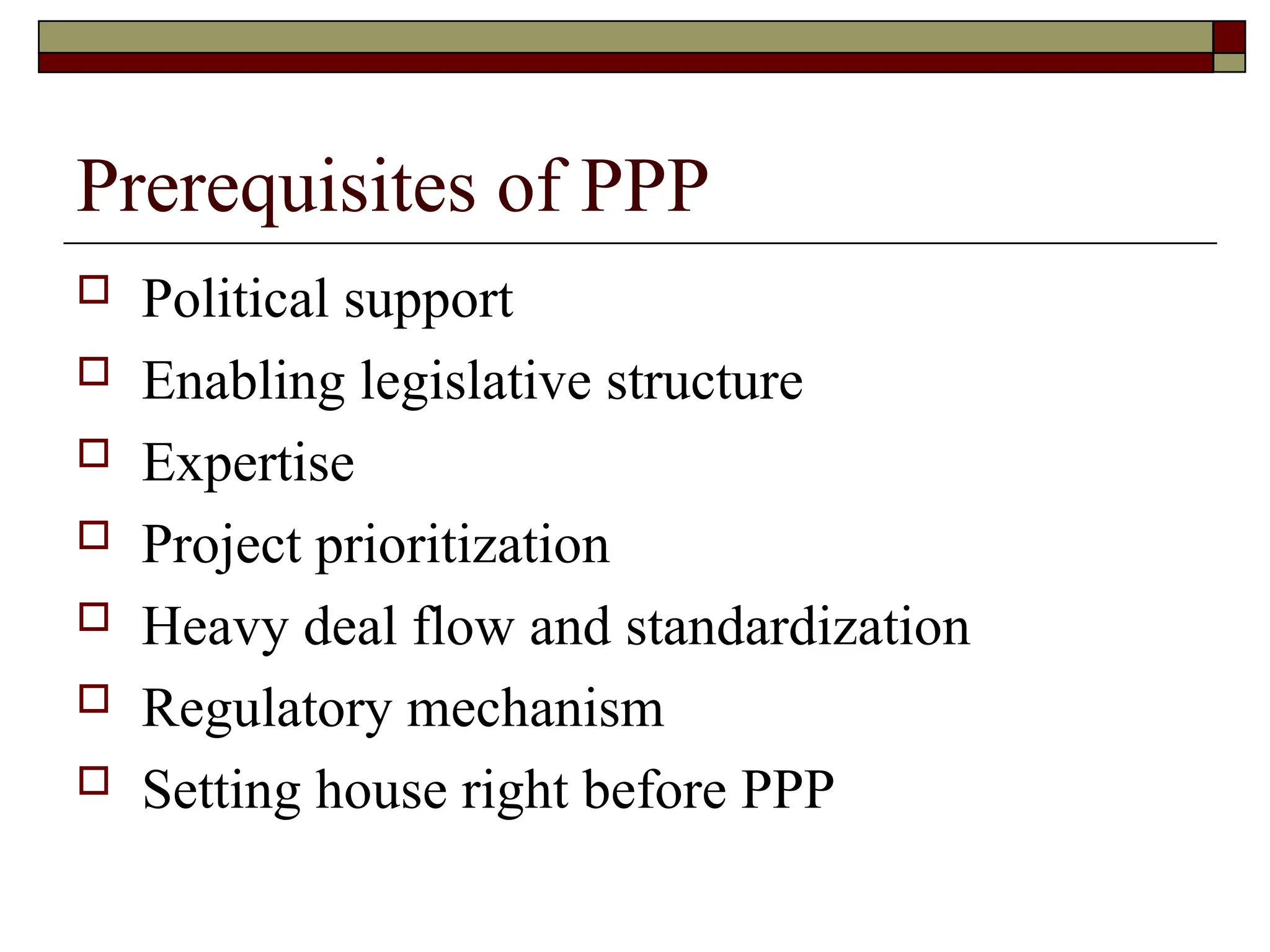 Prerequisites of PPP
 Political support
 Enabling legislative structure
 Expertise
 Project prioritization
 Heavy deal flow and standardization
 Regulatory mechanism
 Setting house right before PPP
 