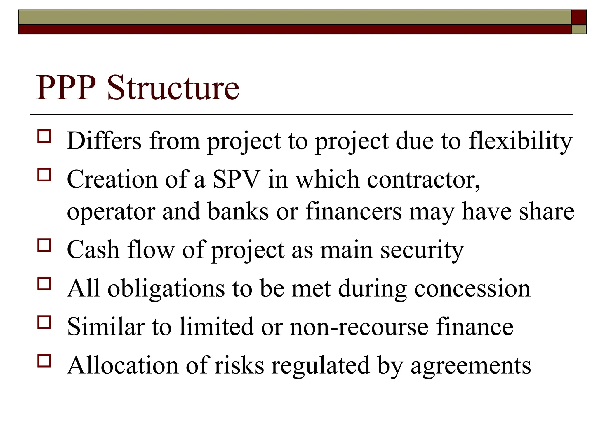 PPP Structure
 Differs from project to project due to flexibility
 Creation of a SPV in which contractor,
operator and banks or financers may have share
 Cash flow of project as main security
 All obligations to be met during concession
 Similar to limited or non-recourse finance
 Allocation of risks regulated by agreements
 