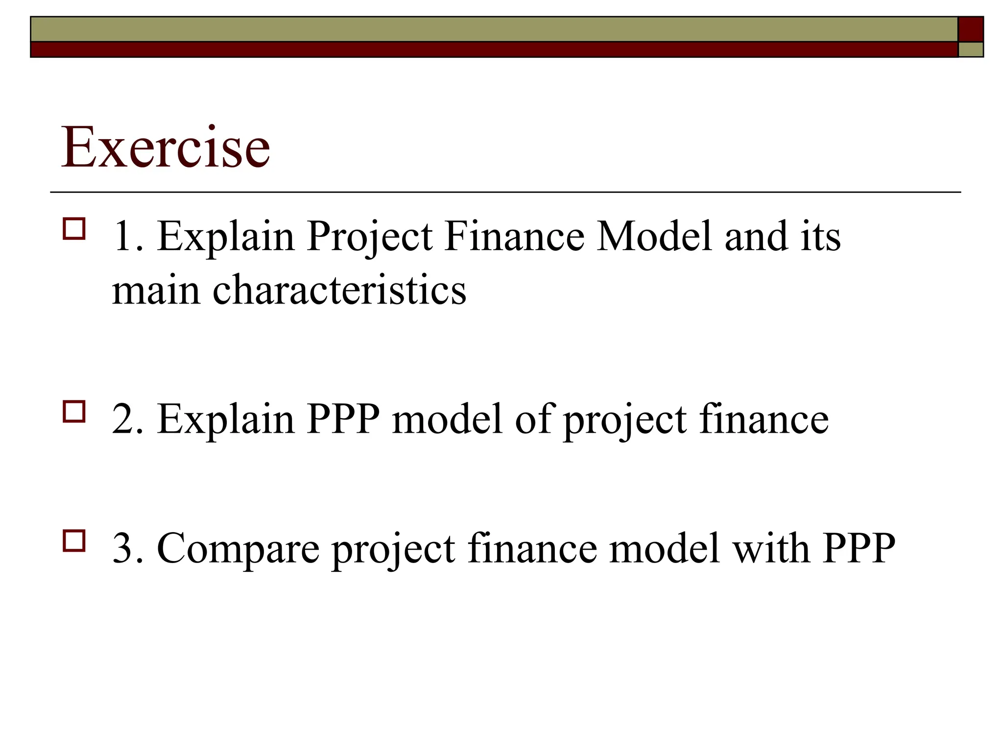 Exercise
 1. Explain Project Finance Model and its
main characteristics
 2. Explain PPP model of project finance
 3. Compare project finance model with PPP
 