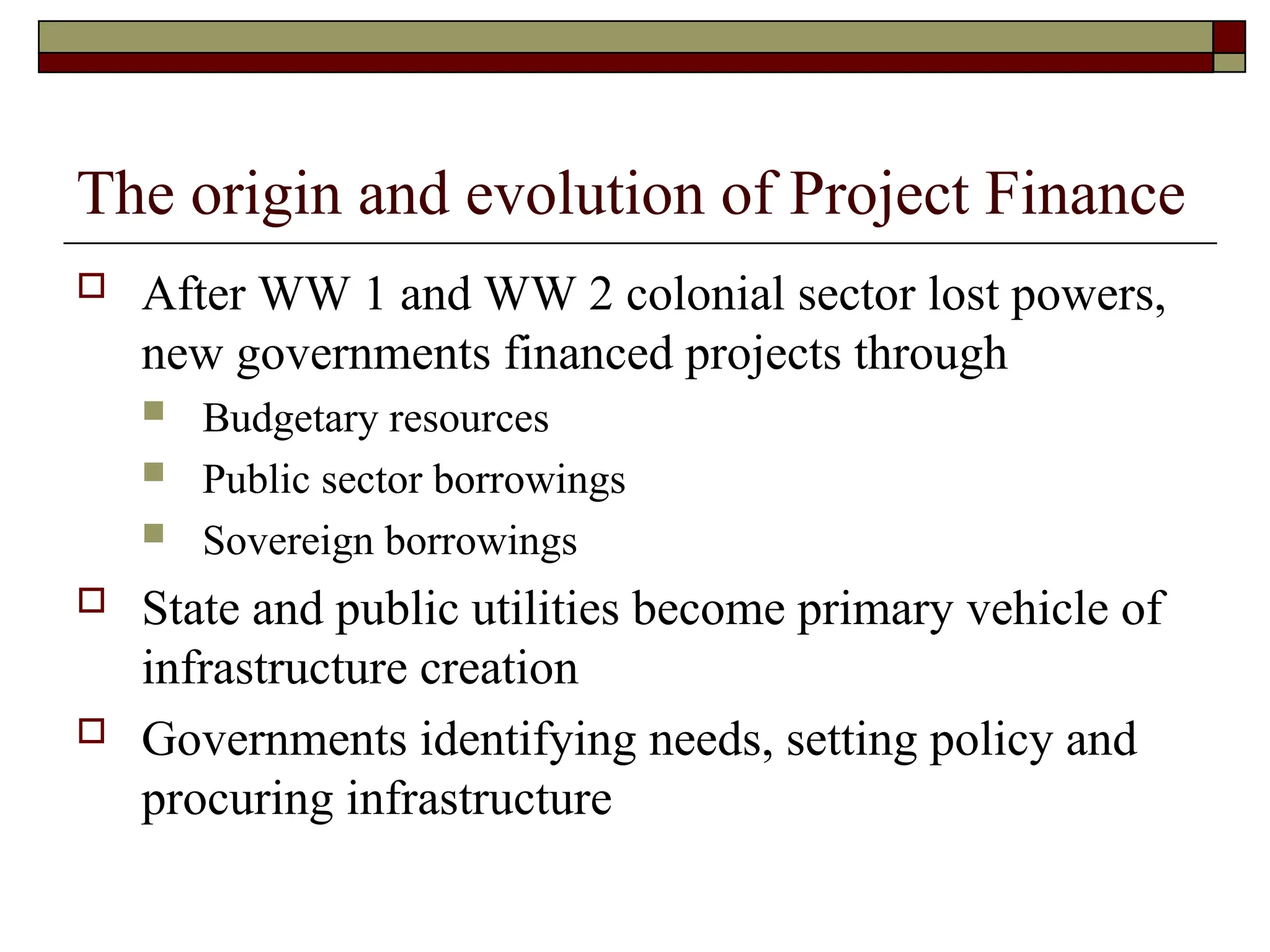 The origin and evolution of Project Finance
 After WW 1 and WW 2 colonial sector lost powers,
new governments financed projects through
 Budgetary resources
 Public sector borrowings
 Sovereign borrowings
 State and public utilities become primary vehicle of
infrastructure creation
 Governments identifying needs, setting policy and
procuring infrastructure
 