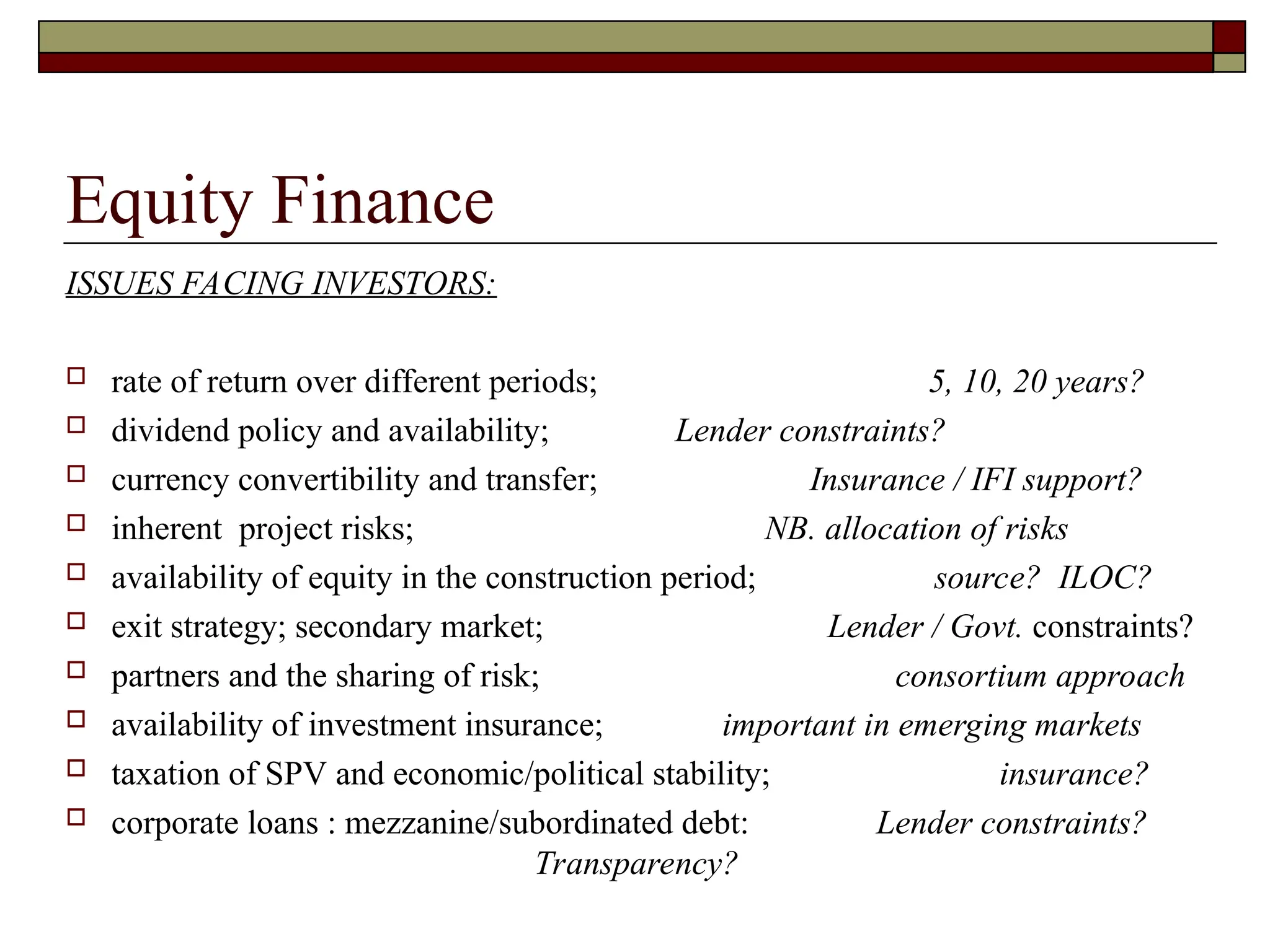 Equity Finance
ISSUES FACING INVESTORS:
 rate of return over different periods; 5, 10, 20 years?
 dividend policy and availability; Lender constraints?
 currency convertibility and transfer; Insurance / IFI support?
 inherent project risks; NB. allocation of risks
 availability of equity in the construction period; source? ILOC?
 exit strategy; secondary market; Lender / Govt. constraints?
 partners and the sharing of risk; consortium approach
 availability of investment insurance; important in emerging markets
 taxation of SPV and economic/political stability; insurance?
 corporate loans : mezzanine/subordinated debt: Lender constraints?
Transparency?
 