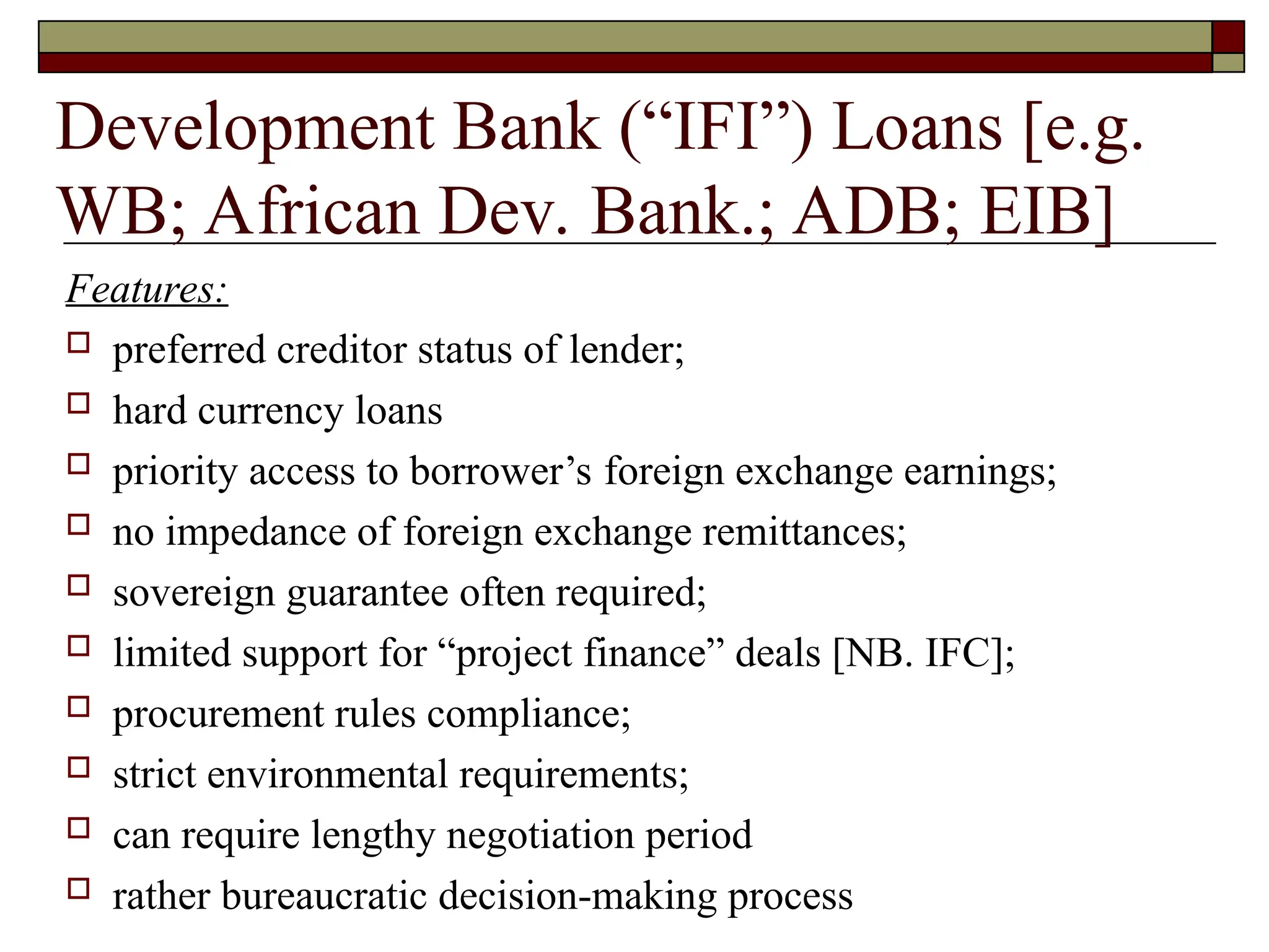 Development Bank (“IFI”) Loans [e.g.
WB; African Dev. Bank.; ADB; EIB]
Features:
 preferred creditor status of lender;
 hard currency loans
 priority access to borrower’s foreign exchange earnings;
 no impedance of foreign exchange remittances;
 sovereign guarantee often required;
 limited support for “project finance” deals [NB. IFC];
 procurement rules compliance;
 strict environmental requirements;
 can require lengthy negotiation period
 rather bureaucratic decision-making process
 