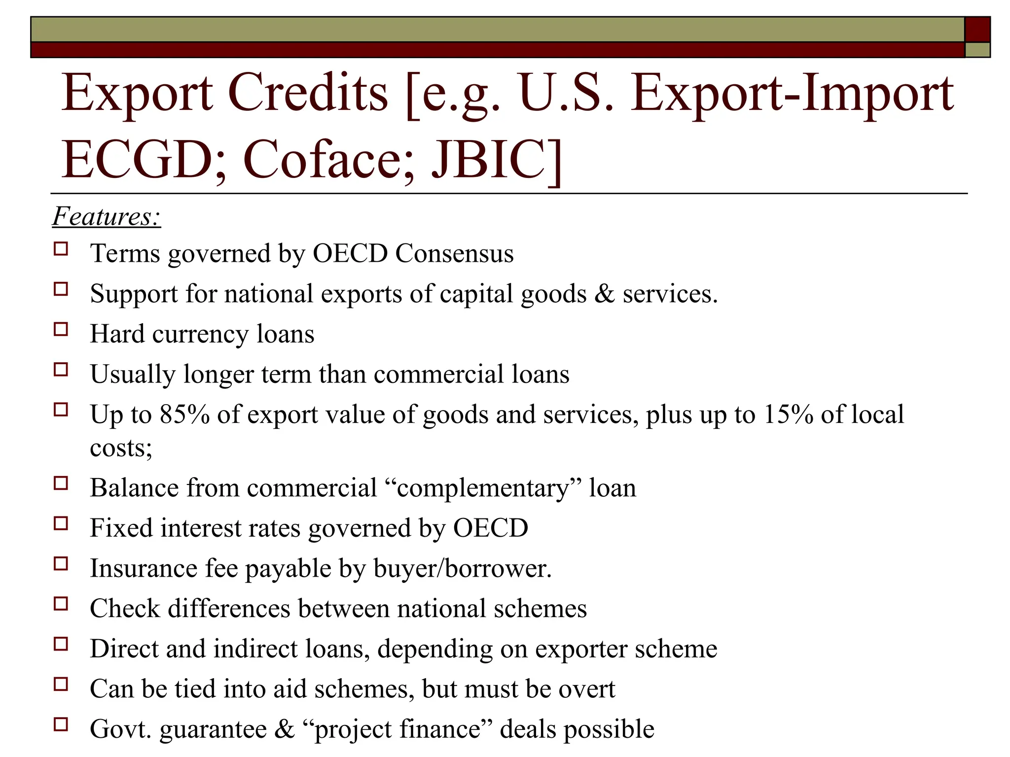 Export Credits [e.g. U.S. Export-Import
ECGD; Coface; JBIC]
 Terms governed by OECD Consensus
 Support for national exports of capital goods & services.
 Hard currency loans
 Usually longer term than commercial loans
 Up to 85% of export value of goods and services, plus up to 15% of local
costs;
 Balance from commercial “complementary” loan
 Fixed interest rates governed by OECD
 Insurance fee payable by buyer/borrower.
 Check differences between national schemes
 Direct and indirect loans, depending on exporter scheme
 Can be tied into aid schemes, but must be overt
 Govt. guarantee & “project finance” deals possible
Features:
 