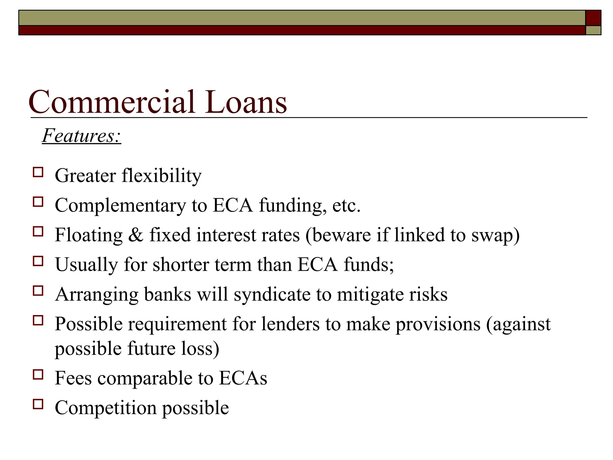 Commercial Loans
 Greater flexibility
 Complementary to ECA funding, etc.
 Floating & fixed interest rates (beware if linked to swap)
 Usually for shorter term than ECA funds;
 Arranging banks will syndicate to mitigate risks
 Possible requirement for lenders to make provisions (against
possible future loss)
 Fees comparable to ECAs
 Competition possible
Features:
 