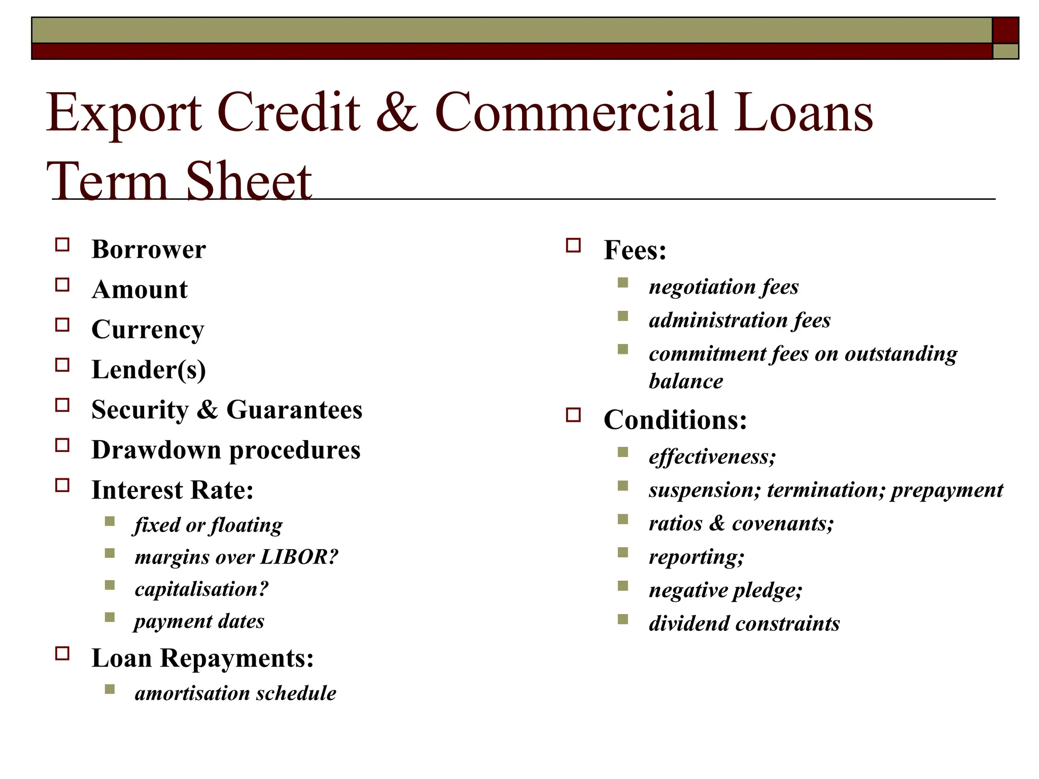 Export Credit & Commercial Loans
Term Sheet
 Borrower
 Amount
 Currency
 Lender(s)
 Security & Guarantees
 Drawdown procedures
 Interest Rate:
 fixed or floating
 margins over LIBOR?
 capitalisation?
 payment dates
 Loan Repayments:
 amortisation schedule
 Fees:
 negotiation fees
 administration fees
 commitment fees on outstanding
balance
 Conditions:
 effectiveness;
 suspension; termination; prepayment
 ratios & covenants;
 reporting;
 negative pledge;
 dividend constraints
 