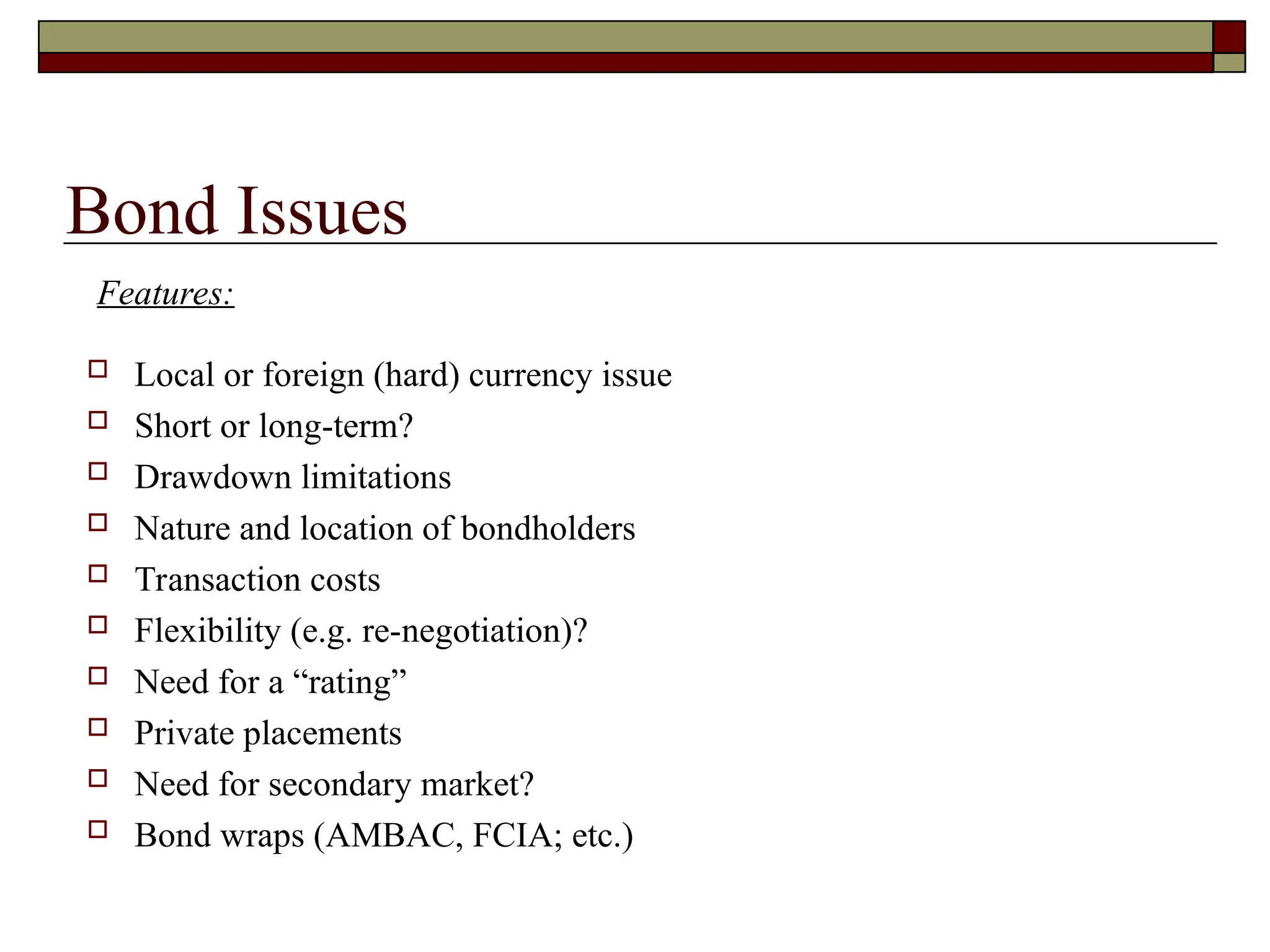 Bond Issues
 Local or foreign (hard) currency issue
 Short or long-term?
 Drawdown limitations
 Nature and location of bondholders
 Transaction costs
 Flexibility (e.g. re-negotiation)?
 Need for a “rating”
 Private placements
 Need for secondary market?
 Bond wraps (AMBAC, FCIA; etc.)
Features:
 