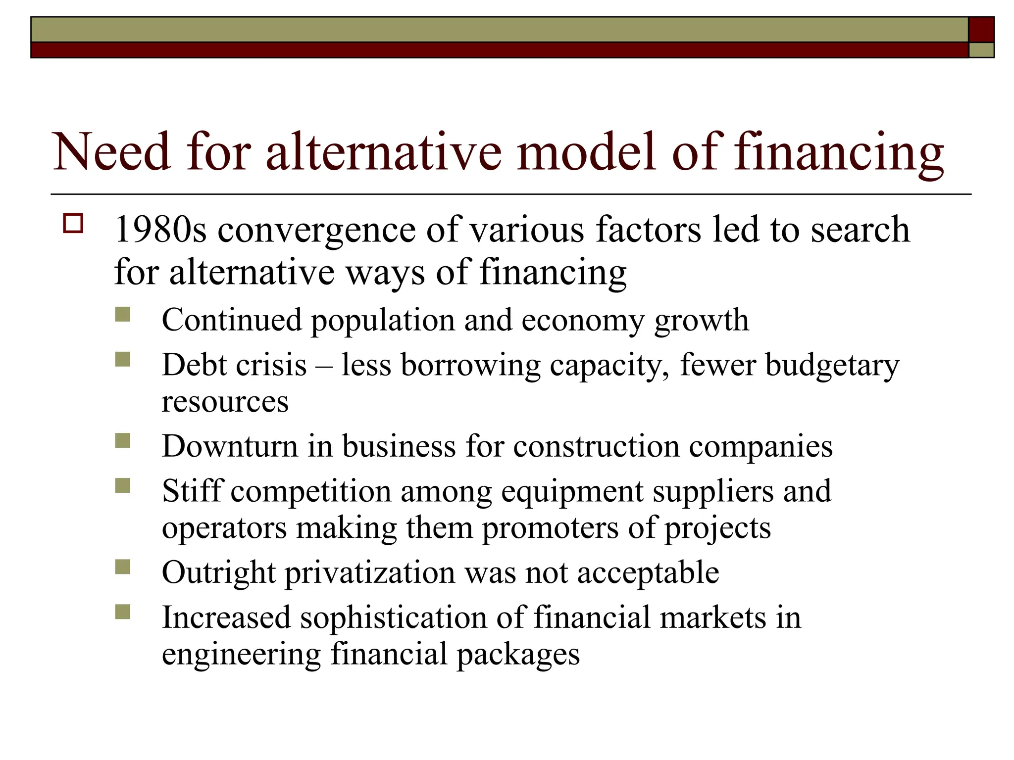 Need for alternative model of financing
 1980s convergence of various factors led to search
for alternative ways of financing
 Continued population and economy growth
 Debt crisis – less borrowing capacity, fewer budgetary
resources
 Downturn in business for construction companies
 Stiff competition among equipment suppliers and
operators making them promoters of projects
 Outright privatization was not acceptable
 Increased sophistication of financial markets in
engineering financial packages
 