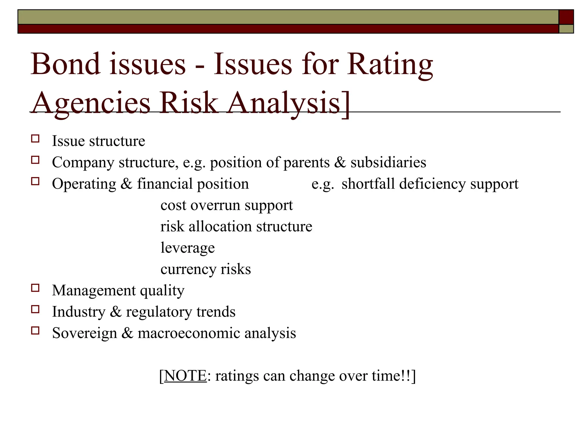 Bond issues - Issues for Rating
Agencies Risk Analysis]
 Issue structure
 Company structure, e.g. position of parents & subsidiaries
 Operating & financial position e.g. shortfall deficiency support
cost overrun support
risk allocation structure
leverage
currency risks
 Management quality
 Industry & regulatory trends
 Sovereign & macroeconomic analysis
[NOTE: ratings can change over time!!]
 
