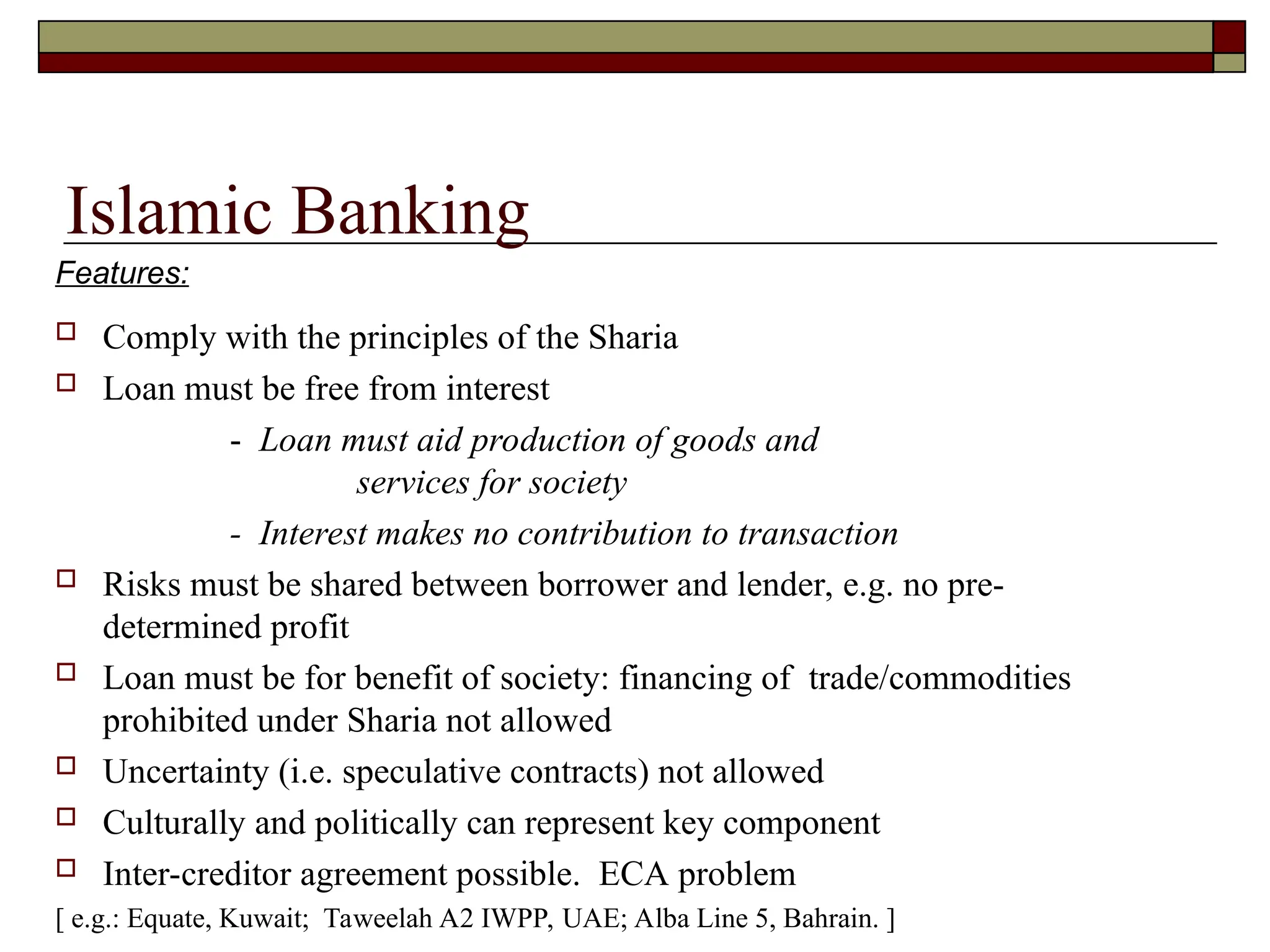 Islamic Banking
 Comply with the principles of the Sharia
 Loan must be free from interest
- Loan must aid production of goods and
services for society
- Interest makes no contribution to transaction
 Risks must be shared between borrower and lender, e.g. no pre-
determined profit
 Loan must be for benefit of society: financing of trade/commodities
prohibited under Sharia not allowed
 Uncertainty (i.e. speculative contracts) not allowed
 Culturally and politically can represent key component
 Inter-creditor agreement possible. ECA problem
[ e.g.: Equate, Kuwait; Taweelah A2 IWPP, UAE; Alba Line 5, Bahrain. ]
Features:
 